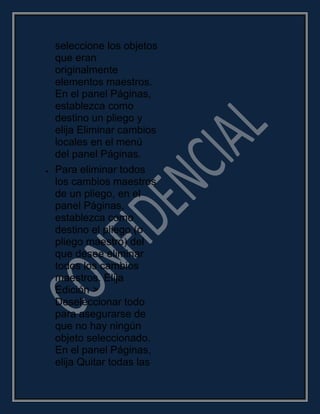 seleccione los objetos
que eran
originalmente
elementos maestros.
En el panel Páginas,
establezca como
destino un pliego y
elija Eliminar cambios
locales en el menú
del panel Páginas.
Para eliminar todos
los cambios maestros
de un pliego, en el
panel Páginas,
establezca como
destino el pliego (o
pliego maestro) del
que desee eliminar
todos los cambios
maestros. Elija
Edición >
Deseleccionar todo
para asegurarse de
que no hay ningún
objeto seleccionado.
En el panel Páginas,
elija Quitar todas las
 