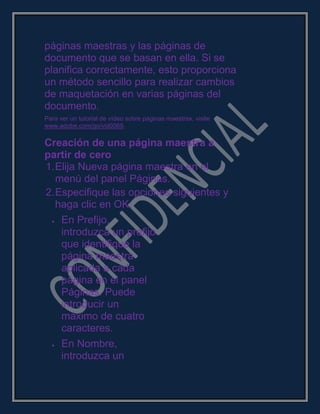 páginas maestras y las páginas de
documento que se basan en ella. Si se
planifica correctamente, esto proporciona
un método sencillo para realizar cambios
de maquetación en varias páginas del
documento.
Para ver un tutorial de vídeo sobre páginas maestras, visite
www.adobe.com/go/vid0069.
Creación de una página maestra a
partir de cero
1.Elija Nueva página maestra en el
menú del panel Páginas.
2.Especifique las opciones siguientes y
haga clic en OK:
En Prefijo,
introduzca un prefijo
que identifique la
página maestra
aplicada a cada
página en el panel
Páginas. Puede
introducir un
máximo de cuatro
caracteres.
En Nombre,
introduzca un
 