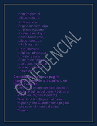 nombre para el
pliego maestro.
En Basado en
página maestra, elija
un pliego maestro
existente en el que
desee basar este
pliego maestro o
elija Ninguno.
En Número de
páginas, introduzca
un valor para el
número de páginas
que desee incluir en
el pliego maestro
(hasta diez).
Creación de una nueva página
maestra a partir de una página o un
pliego existente
Arrastre un pliego completo desde la
sección Páginas del panel Páginas a
la sección Páginas maestras.
Seleccione un pliego en el panel
Páginas y elija Guardar como página
maestra en el menú del panel
Páginas.
 