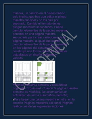 manera, un cambio en el diseño básico
solo implica que hay que editar el pliego
maestro principal y no los diez por
separado. Cambie el formato de los
pliegos maestros secundarios. Puede
cambiar elementos de la página maestra
principal en una página maestra
secundaria para crear variaciones de la
página maestra, al igual que puede
cambiar elementos de la página maestra
en las páginas del documento. Esto
constituye una forma eficaz de mantener
actualizado un diseño uniforme y
variado.
Páginas maestras principal y secundaria
originales (izquierda). Cuando la página maestra
principal se modifica, las secundarias se
actualizan de forma automática (derecha)
Para basar una página maestra en otra, en la
sección Páginas maestras del panel Páginas,
realice una de las siguientes acciones:
 