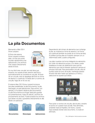 La pila Documentos
Bienvenido a Mac OS X                                   Dependiendo del número de elementos que contenga
Snow Leopard.                                           la pila, se mostrará en forma de abanico o en forma
                                                        de cuadrícula (también se puede ver en forma de lista).
El Dock del sistema
                                                        Si preﬁere que las pilas se muestren siempre con un
Snow Leopard contiene
                                                        determinado estilo, puede conﬁgurarlo.
pilas, con las que podrá
acceder rápidamente a las
                                                        Las pilas muestran de forma inteligente los elementos
aplicaciones y los archivos
                                                        por orden de relevancia aunque, si lo desea, puede
más usados directamente
                                                        establecer el orden de clasiﬁcación para que los
desde el Dock.
                                                        elementos que más le interesen aparezcan siempre al
                                                        principio de la pila. Para personalizar una pila, sitúe el
Es muy fácil crear una pila: tan solo tiene que
                                                        puntero sobre el icono de la pila, mantenga pulsado
arrastrar una carpeta al lado derecho del Dock y
                                                        el botón del ratón hasta que aparezca un menú y
automáticamente se convertirá en una pila. Al hacer
                                                        seleccione los ajustes que desee.
clic en una pila, esta se despliega del Dock en forma
de abanico o cuadrícula. Si desea abrir un archivo de
una pila, haga clic en él una vez.

El sistema Mac OS X Snow Leopard incorpora
tres pilas predeﬁnidas: la pila Documentos, la pila
Descargas y la pila Aplicaciones. Este archivo, por
ejemplo, lo ha abierto desde la pila Documentos.
La pila Documentos es el lugar ideal para guardar
sus presentaciones, hojas de cálculo y archivos de
procesamiento de texto. Puede arrastrar los archivos
que desee a la pila o guardarlos directamente en ella
desde una aplicación.
                                                        Para quitar un archivo de una pila, abra la pila y arrastre
                                                        el archivo en cuestión fuera de ella. Para eliminarlo,
                                                        arrástrelo hasta la Papelera. De hecho, cuando
                                                        haya acabado de leer este documento, no dude en
                                                        eliminarlo.
Documentos           Descargas          Aplicaciones
                                                                                  TM y © 2009 Apple Inc. Todos los derechos reservados.
 