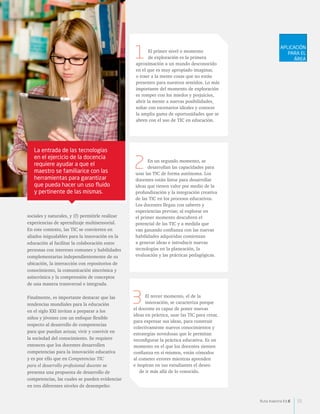 La entrada de las tecnologías 
en el ejercicio de la docencia 
requiere ayudar a que el 
maestro se familiarice con las 
herramientas para garantizar 
que pueda hacer un uso fluido 
y pertinente de las mismas. 
sociales y naturales, y (f) permitirle realizar 
experiencias de aprendizaje multisensorial. 
En este contexto, las TIC se convierten en 
aliados inigualables para la innovación en la 
educación al facilitar la colaboración entre 
personas con intereses comunes y habilidades 
complementarias independientemente de su 
ubicación, la interacción con repositorios de 
conocimiento, la comunicación sincrónica y 
asincrónica y la comprensión de conceptos 
de una manera transversal e integrada. 
Finalmente, es importante destacar que las 
tendencias mundiales para la educación 
en el siglo XXI invitan a preparar a los 
niños y jóvenes con un enfoque flexible 
respecto al desarrollo de competencias 
para que puedan actuar, vivir y convivir en 
la sociedad del conocimiento. Se requiere 
entonces que los docentes desarrollen 
competencias para la innovación educativa 
y es por ello que en Competencias TIC 
para el desarrollo profesional docente se 
presenta una propuesta de desarrollo de 
competencias, las cuales se pueden evidenciar 
en tres diferentes niveles de desempeño: 
El primer nivel o momento 
de exploración es la primera 
1 
aproximación a un mundo desconocido 
en el que es muy apropiado imaginar, 
o traer a la mente cosas que no están 
presentes para nuestros sentidos. Lo más 
importante del momento de exploración 
es romper con los miedos y prejuicios, 
abrir la mente a nuevas posibilidades, 
soñar con escenarios ideales y conocer 
la amplia gama de oportunidades que se 
abren con el uso de TIC en educación. 
En un segundo momento, se 
desarrollan las capacidades para 
2 
usar las TIC de forma autónoma. Los 
docentes están listos para desarrollar 
ideas que tienen valor por medio de la 
profundización y la integración creativa 
de las TIC en los procesos educativos. 
Los docentes llegan con saberes y 
experiencias previas; al explorar en 
el primer momento descubren el 
potencial de las TIC y a medida que 
van ganando confianza con las nuevas 
habilidades adquiridas comienzan 
a generar ideas e introducir nuevas 
tecnologías en la planeación, la 
evaluación y las prácticas pedagógicas. 
El tercer momento, el de la 
innovación, se caracteriza porque 
3 
el docente es capaz de poner nuevas 
ideas en práctica, usar las TIC para crear, 
para expresar sus ideas, para construir 
colectivamente nuevos conocimientos y 
estrategias novedosas que le permitan 
reconfigurar la práctica educativa. Es un 
momento en el que los docentes sienten 
confianza en sí mismos, están cómodos 
al cometer errores mientras aprenden 
e inspiran en sus estudiantes el deseo 
de ir más allá de lo conocido. 
APLICACIÓN 
PARA EL 
ÁREA 
Ruta maestra Ed.6 55 
 