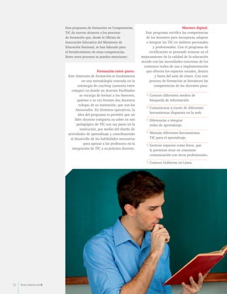 Esta propuesta de formación en Competencias 
TIC da nuevos alcances a los procesos 
de formación que, desde la Oficina de 
Innovación Educativa del Ministerio de 
Educación Nacional, se han liderado para 
el fortalecimiento de estas competencias. 
Entre estos procesos se pueden mencionar: 
Formación entre pares: 
Este itinerario de formación se fundamenta 
en una metodología centrada en la 
estrategia de coaching (asesoría entre 
colegas) en donde un docente Facilitador 
se encarga de formar a los Asesores, 
quienes a su vez forman dos docentes 
colegas de su institución, que son los 
Asesorados. En términos operativos, la 
idea del programa es permitir que un 
líder docente comparta su saber en uso 
pedagógico de TIC con sus pares en la 
institución, por medio del diseño de 
actividades de aprendizaje y contribuyendo 
al desarrollo de las habilidades necesarias 
para apoyar a los profesores en la 
integración de TIC a su práctica docente. 
Maestro digital: 
Este programa certifica las competencias 
de los docentes para incorporar, adaptar 
e integrar las TIC en ámbitos personales 
y profesionales. Con el programa de 
certificación se pretende avanzar en el 
mejoramiento de la calidad de la educación 
acorde con las necesidades concretas de los 
contextos reales de uso e implementación 
que ofrecen los espacios sociales, dentro 
y fuera del aula de clases. Con este 
proceso de formación se fortalecen las 
competencias de los docentes para: 
• Conocer diferentes medios de 
búsqueda de información. 
• Comunicarse a través de diferentes 
herramientas dispuesta en la web. 
• Diferenciar e integrar 
redes de aprendizaje. 
• Manejar diferentes herramientas 
TIC para el aprendizaje. 
• Generar espacios como foros, que 
le permitan estar en constante 
comunicación con otros profesionales. 
• Conocer Gobierno en Línea. 
56 Ruta maestra Ed.6 
 