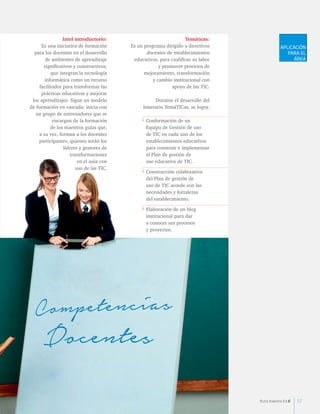 Temáticas: 
Es un programa dirigido a directivos 
docentes de establecimientos 
educativos, para cualificar su labor 
y promover procesos de 
mejoramiento, transformación 
y cambio institucional con 
apoyo de las TIC. 
Durante el desarrollo del 
itinerario TemáTICas, se logra: 
• Conformación de un 
Equipo de Gestión de uso 
de TIC en cada uno de los 
establecimientos educativos 
para construir e implementar 
el Plan de gestión de 
uso educativo de TIC. 
• Construcción colaborativa 
del Plan de gestión de 
uso de TIC acorde con las 
necesidades y fortalezas 
del establecimiento. 
• Elaboración de un blog 
institucional para dar 
a conocer sus procesos 
y proyectos. 
Intel introductorio: 
Es una iniciativa de formación 
para los docentes en el desarrollo 
de ambientes de aprendizaje 
significativos y constructivos, 
que integran la tecnología 
informática como un recurso 
facilitador para transformar las 
prácticas educativas y mejorar 
los aprendizajes. Sigue un modelo 
de formación en cascada: inicia con 
un grupo de entrenadores que se 
encargan de la formación 
de los maestros guías que, 
a su vez, forman a los docentes 
participantes, quienes serán los 
líderes y gestores de 
transformaciones 
en el aula con 
uso de las TIC. 
APLICACIÓN 
PARA EL 
ÁREA 
Ruta maestra Ed.6 57 
 