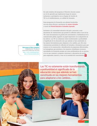 En cada temática del programa el Directivo docente asume 
un rol de aprendiz que implementa luego de manera 
incluyente y participativa con su Equipo de Gestión de 
TIC en el establecimiento, en calidad de formador. 
Estas propuestas de formación son además fortalecidas 
con una oferta diversa y pertinente de cursos virtuales 
a través del Portal Educativo Colombia Aprende. 
Invitamos a la comunidad educativa del país a acercarse a este 
documento de orientaciones que permite la reflexión sobre el uso de las 
TIC como herramientas de gestión del conocimiento y facilitadoras de la 
comunicación global, jugando un papel importante en la adquisición de 
los saberes. Las TIC no solamente están transformando a profundidad 
el significado de la educación sino que además se han constituido en 
las mejores herramientas para adaptarse a los cambios, por ello estas 
orientaciones permitirán la reflexión de formados y formadores para que 
avancen en la construcción e identificación de propuestas diferenciadas, 
no homogéneas que permitan a los maestros colombianos reconocer 
necesidades de formación propias así como problemáticas de su entorno, 
a la vez que construir y proponer soluciones y alternativas de acción 
para emprender, innovar y crear en la sociedad del conocimiento. 
Las TIC no solamente están transformando 
a profundidad el significado de la 
educación sino que además se han 
constituido en las mejores herramientas 
para adaptarse a los cambios… 
Descargue el libro completo 
Competencias TIC para el 
desarrollo profesional docente 
http://www.colombiaaprende. 
edu.co/innovacioneducativa 
58 Ruta maestra Ed.6 
 