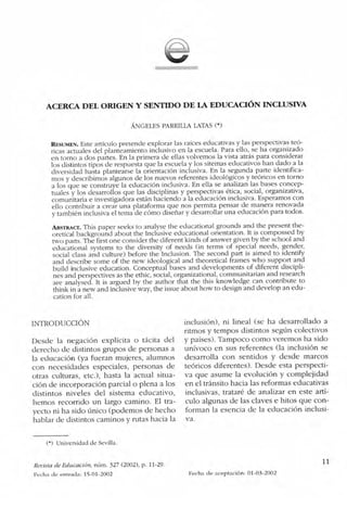 ACERCA DEL ORIGEN Y SENTIDO DE LA EDUCACIÓN INCLUSIVA
ÁNGELES PARRILLA LATAS (*)
RESUMEN. Este artículo pretende explorar las raíces educativas y las perspectivas teó-
ricas actuales del planteamiento inclusivo en la escuela. Para ello, se ha organizado
en torno a dos partes. En la primera de ellas volvemos la vista atrás para considerar
los distintos tipos de respuesta que la escuela y los sitemas educativos han dado a la
diversidad hasta plantearse la orientación inclusiva. En la segunda parte identifica-
mos y describimos algunos de los nuevos referentes ideológicos y teóricos en torno
a los que se construye la educación inclusiva. En ella se analizan las bases concep-
tuales y los desarrollos que las disciplinas y perspectivas ética, social, organizativa,
comunitaria e investigadora están haciendo a la educación inclusiva. Esperamos con
ello contribuir a crear una plataforma que nos permita pensar de manera renovada
y también inclusiva el tema de cómo diseñar y desarrollar una educación para todos.
AssutAcr. This paper seeks to analyse the educational grounds and the present the-
oretical background about the Inclusive eclucational orientation. lt is compossed by
two parts. The first one consicler the cliferent kincls of answer given by the school and
eclucational systems to the diversity of needs (in terms of special needs, gencler,
social dass ancl culture) before the Inclusion. The second part is aimed to identify
and describe some of the new ideological and theoretical frames who support and
build inclusive education. Conceptual bases and clevelopments of diferent discipli-
nes and perspectives as the ethic, social, organizational, communitarian and research
are analysecl. It is argued by the author that the this knowledge can contribute to
think in a new and inclusive way, the issue about how to clesign and develop an edu-
cation for all.
INTRODUCCIÓN
Desde la negación explícita o tácita del
derecho de distintos grupos de personas a
la educación (ya fueran mujeres, alumnos
con necesidades especiales, personas de
otras culturas, etc.), hasta la actual situa-
ción de incorporación parcial o plena a los
distintos niveles del sistema educativo,
hemos recorrido un largo camino. El tra-
yecto ni ha sido único (podemos de hecho
hablar de distintos caminos y rutas hacia la
inclusión), ni lineal (se ha desarrollado a
ritmos y tempos distintos según colectivos
y países). Tampoco como veremos ha sido
unívoco en sus referentes (la inclusión se
desarrolla con sentidos y desde marcos
teóricos diferentes). Desde esta perspecti-
va que asume la evolución y complejidad
en el tránsito hacia las reformas educativas
inclusivas, trataré de analizar en este artí-
culo algunas de las claves e hitos que con-
forman la esencia de la educación inclusi-
va.
(*) Universidad de Sevilla.
Revista de Educación, núm. 327 (2002), p. 11-29.
	 11
Fecha de entrada: 15-01-2002
	
Fecha de aceptación: 01-03-2002
 