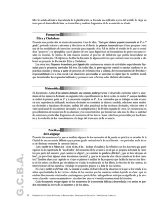 G.C.B.A. hilo. Se señala además la importancia de la planificación, se formula una reflexión acerca del sentido de elegir un
tema para el desarrollo del área, se transcriben y analizan fragmentos de lo acontecido en el aula.
Presenta una producción en cuatro documentos. Uno de ellos, "Guía para elaborar proyectos transversales de 4° a 7°
grado", pretende orientar a docentes y directivos en el diseño de proyectos transversales que el área propone como
una de las modalidades de inserción curricular para segundo ciclo. Allí se define el sentido de lo que se consi-
dera "proyecto" y se ejemplifica con el planteo de tres casos hipotéticos de formulación de proyectos transver-
sales en escuelas. Se intenta de esta manera mostrar el proceso de definición que podría desarrollarse en
cualquier institución. El objetivo es facilitar la discusión de algunos criterios que conviene tener en cuenta al ela-
borar un proyecto de Formación Ética y Ciudadana.
Los otros tres, Propuestas de enseñanza para Segundo ciclo, contienen un abanico de actividades especialmente dise-
ñadas para la propuesta curricular del área. En todas ellas, la preocupación central es suscitar cambios en las
prácticas morales y cívicas, a partir de procesos de reflexión ética y política, del reconocimiento de derechos y
responsabilidades en la vida social. Las situaciones presentadas se sustentan en algún tipo de conflicto moral,
que desnaturaliza las respuestas habituales y promueve una reflexión sobre distintas alternativas.
El documento Acerca de los números decimales: una secuencia posible presenta el desarrollo curricular sobre la ense-
ñanza de los números decimales en segundo ciclo, específicamente se llevó a cabo en varios 5º, aunque también
se realizó la primera parte en 4º y la secuencia completa en 6º. Los contenidos que se trabajan en esta secuen-
cia son: equivalencias utilizando escrituras decimales en contextos de dinero y medida, relaciones entre escritu-
ras decimales y fracciones decimales; análisis del valor posicional en las escrituras decimales, relación entre el
valor posicional de los números decimales y la multiplicación y la división seguida de ceros. Se encontrarán los
procedimientos de resolución de los alumnos y los conocimientos que involucran cada uno de ellos, la variedad
de notaciones producidas, fragmentos de momentos de las interacciones colectivas promovidas por los docen-
tes y la evolución de los conocimientos a lo largo del transcurso de la secuencia.
Presenta documentos en los que se analizan algunos de los momentos de la puesta en práctica en escuelas de la
Ciudad de una secuencia didáctica para primer grado centrada en la lectura literaria –en particular, en la lectu-
ra de distintas versiones de cuentos clásicos.
Leer y escribir en el Primer ciclo. Yo leo, tú lees, él lee... incluye el análisis y la reflexión con los docentes que parti-
ciparon en la experiencia de "los detalles" del momento de la secuencia en el que se propicia la lectura de cuen-
tos por parte del maestro: ¿qué cuentos se eligen?, ¿se cambian las palabras difíciles?, ¿qué se hace después de
leer?, ¿se prevé leer algunas veces los mismos cuentos?, y ¿qué se les enseña a los chicos cuando se les leen cuen-
tos? También abarca un capítulo en el que se plantea el análisis de la propuesta que facilita la interacción direc-
ta de los niños con libros que circulaban en el aula: la exploración de los libros, la elección de los cuentos, las
intervenciones de las maestras, el trabajo en pequeños grupos y la lista de los cuentos.
En Leer y escribir en el Primer ciclo. La encuesta se analiza el desarrollo de la situación en la que se les brinda a los
niños oportunidades de leer textos –títulos de los cuentos que las maestras estaban leyendo en clase– que no
estaban directamente relacionados con imágenes a partir de las cuales pudieran anticipar su significado, y de atre-
verse a hacerlo –como encuestadores– sin saber leer aún en el sentido convencional del término.
Cada documento recoge alguno de los momentos de la secuencia didáctica desarrollada y en ambos se pue-
den encontrar las voces de los maestros y de los niños.
10 GOBIERNO DE LA CIUDAD AUTÓNOMA DE BUENOS AIRES . SECRETARÍA DE EDUCACIÓN . DIRECCIÓN DE CURRÍCULA
Matemática
Prácticas
del Lenguaje
Formación
Ética y Ciudadana
 