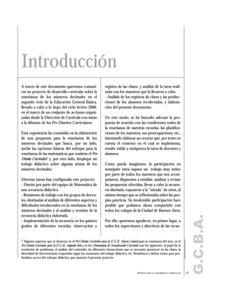 A través de este documento queremos comuni-
car un proyecto de desarrollo curricular sobre la
enseñanza de los números decimales en el
segundo ciclo de la Educación General Básica,
llevado a cabo a lo largo del ciclo lectivo 2000,
en el marco de un conjunto de acciones organi-
zadas desde la Dirección de Currícula con miras
a la difusión de los Pre Diseños Curriculares.
Esta experiencia ha consistido en la elaboración
de una propuesta para la enseñanza de los
números decimales que busca, por un lado,
anclar las opciones básicas del enfoque para la
enseñanza de las matemáticas que sostiene el Pre
Diseño Curricular1 y, por otro lado, desplegar un
trabajo didáctico sobre algunas aristas de los
números decimales.
Diversas tareas han configurado este proyecto:
- Diseño por parte del equipo de Matemática de
una secuencia didáctica.
- Reuniones de trabajo con los grupos de docen-
tes, destinadas al análisis de diferentes aspectos y
dificultades involucrados en la enseñanza de los
números decimales y al análisis y revisión de la
secuencia didáctica elaborada.
- Implementación de la secuencia en los quintos
grados de diferentes escuelas, observación y
registro de las clases; y análisis de la tarea reali-
zada con los maestros que la llevaron a cabo.
- Análisis de los registros de clases y las produc-
ciones de los alumnos recolectadas, y elabora-
ción del presente documento.
De este modo, se ha buscado adecuar la pro-
puesta de acuerdo con las condiciones reales de
la enseñanza de nuestras escuelas, las planifica-
ciones de los maestros, sus preocupaciones, etc.,
intentando elaborar un recurso que, por tener en
cuenta el contexto en el cual se implementa,
resulte viable y enriquezca la tarea de docentes y
alumnos.
Como puede imaginarse, la participación en
semejante tarea supuso un trabajo muy arduo
por parte de todos los maestros que nos acom-
pañaron, dispuestos a estudiar, analizar y revisar
las propuestas ofrecidas, llevar a cabo la secuen-
cia diseñada, exponerse a la "mirada" de otros, al
mismo tiempo que se reflexionaba sobre las pro-
pias prácticas. Su invalorable participación hace
posible que podamos ahora compartirlo con
todos los colegas de la Ciudad de Buenos Aires.
Por ello, queremos agradecer, en primer lugar, a
todos los supervisores y directivos de las escue-
11APORTES PARA EL DESARROLLO CURRICULAR
G.C.B.A.
Introducción
1 Algunos aspectos que se destacan en el Pre Diseño Curricular para la E.G.B., Marco General para la enseñanza del área, en el
Pre Diseño Curricular para la E.G.B., Segundo ciclo y en los Documentos de Actualización Curricular son los siguientes: el papel de la
resolución de problemas, el análisis del contenido, las diferentes interacciones que es necesario promover en las clases, la
diversidad de intervenciones requeridas según los momentos del trabajo didáctico, etc. Remitimos a dichos textos para pro-
fundizar acerca del enfoque didáctico que sustenta el presente proyecto.
 