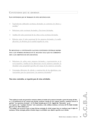 G.C.B.A.
13APORTES PARA EL DESARROLLO CURRICULAR
CONTENIDOS QUE SE ABORDAN
! Equivalencias utilizando escrituras decimales en contextos de dinero y
medida.5
! Relaciones entre escrituras decimales y fracciones decimales.
! Análisis del valor posicional de las cifras en las escrituras decimales.
! Relación entre el valor posicional de los números decimales y la multi-
plicación y la división por la unidad seguida de ceros.
LOS CONTENIDOS QUE SE TRABAJAN EN ESTA SECUENCIA SON:
! Relaciones de orden entre números decimales y representación en la
recta numérica. Análisis de las diferencias con los números naturales, la
densidad como propiedad específica del campo de los números racionales.
! Estrategias diferentes de cálculo y construcción de los algoritmos con-
vencionales para las operaciones con números decimales.6
SE MENCIONAN A CONTINUACIÓN ALGUNOS CONTENIDOS CENTRALES REFERI-
DOS A LOS NÚMEROS DECIMALES EN EL SEGUNDO CICLO QUE NO CORRESPON-
DEN A LOS OBJETIVOS DE ESTA SECUENCIA:
Para estos contenidos, se requerirá pues de otras actividades.
5 Para analizar de modo más general las cuestiones relativas al estudio de los números decimales a partir del manejo del dine-
ro, y a la insuficiencia de este contexto para abordar cuestiones centrales de este conjunto numérico, remitimos al lector al
apartado "Las expresiones decimales", en Pre Diseño Curricular para la E.G.B., Segundo ciclo, “Matemática”, op. cit.
Con respecto a las "complejas relaciones" entre matemática y vida cotidiana remitimos a la lectura del Pre Diseño Curricular
para la E.G.B., Marco General, op. cit.
6 En realidad, esta secuencia sí pone en juego diversas estrategias de cálculo aunque éstas no constituyen aquí el objeto de
enseñanza. Dichas estrategias podrán retomarse luego en actividades cuyo objetivo específico sea el cálculo.
 