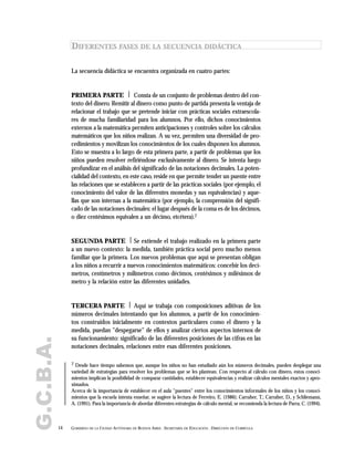 G.C.B.A.
14 GOBIERNO DE LA CIUDAD AUTÓNOMA DE BUENOS AIRES . SECRETARÍA DE EDUCACIÓN . DIRECCIÓN DE CURRÍCULA
DIFERENTES FASES DE LA SECUENCIA DIDÁCTICA
La secuencia didáctica se encuentra organizada en cuatro partes:
PRIMERA PARTE | Consta de un conjunto de problemas dentro del con-
texto del dinero. Remitir al dinero como punto de partida presenta la ventaja de
relacionar el trabajo que se pretende iniciar con prácticas sociales extraescola-
res de mucha familiaridad para los alumnos. Por ello, dichos conocimientos
externos a la matemática permiten anticipaciones y controles sobre los cálculos
matemáticos que los niños realizan. A su vez, permiten una diversidad de pro-
cedimientos y movilizan los conocimientos de los cuales disponen los alumnos.
Esto se muestra a lo largo de esta primera parte, a partir de problemas que los
niños pueden resolver refiriéndose exclusivamente al dinero. Se intenta luego
profundizar en el análisis del significado de las notaciones decimales. La poten-
cialidad del contexto, en este caso, reside en que permite tender un puente entre
las relaciones que se establecen a partir de las prácticas sociales (por ejemplo, el
conocimiento del valor de las diferentes monedas y sus equivalencias) y aque-
llas que son internas a la matemática (por ejemplo, la comprensión del signifi-
cado de las notaciones decimales: el lugar después de la coma es de los décimos,
o diez centésimos equivalen a un décimo, etcétera).7
SEGUNDA PARTE | Se extiende el trabajo realizado en la primera parte
a un nuevo contexto: la medida, también práctica social pero mucho menos
familiar que la primera. Los nuevos problemas que aquí se presentan obligan
a los niños a recurrir a nuevos conocimientos matemáticos: concebir los decí-
metros, centímetros y milímetros como décimos, centésimos y milésimos de
metro y la relación entre las diferentes unidades.
TERCERA PARTE | Aquí se trabaja con composiciones aditivas de los
números decimales intentando que los alumnos, a partir de los conocimien-
tos construidos inicialmente en contextos particulares como el dinero y la
medida, puedan "despegarse" de ellos y analizar ciertos aspectos internos de
su funcionamiento: significado de las diferentes posiciones de las cifras en las
notaciones decimales, relaciones entre esas diferentes posiciones.
7 Desde hace tiempo sabemos que, aunque los niños no han estudiado aún los números decimales, pueden desplegar una
variedad de estrategias para resolver los problemas que se les plantean. Con respecto al cálculo con dinero, estos conoci-
mientos implican la posibilidad de comparar cantidades, establecer equivalencias y realizar cálculos mentales exactos y apro-
ximados.
Acerca de la importancia de establecer en el aula "puentes" entre los conocimientos informales de los niños y los conoci-
mientos que la escuela intenta enseñar, se sugiere la lectura de Ferreiro, E. (1986); Carraher, T.; Carraher, D., y Schliemann,
A. (1991). Para la importancia de abordar diferentes estrategias de cálculo mental, se recomienda la lectura de Parra, C. (1994).
 