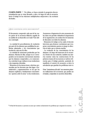 G.C.B.A.
15APORTES PARA EL DESARROLLO CURRICULAR
CUARTA PARTE | Por último, se busca extender la progresiva descon-
textualización que se viene llevando a cabo a lo largo de toda la secuencia,
hacia el trabajo de las relaciones multiplicativas subyacentes a las escrituras
decimales.
El documento comprende cada una de las cua-
tro partes de la secuencia didáctica seguida de
un análisis de su desarrollo en el aula.8 Este últi-
mo contempla:
- La variedad de procedimientos de resolución
por parte de los alumnos que posibilitan los pro-
blemas planteados, y los conocimientos que
involucran cada uno de ellos.
- La variedad de notaciones producidas por los
alumnos. Muchas de ellas, aunque no se corres-
ponden con la notación convencional, muestran
que los alumnos comprenden y, en consecuen-
cia, controlan lo que realizan en sus resoluciones
y las respuestas obtenidas.
- Momentos de las interacciones colectivas pro-
movidas por los docentes que dan lugar a for-
mulaciones y argumentaciones en las que los
alumnos explicitan y fundamentan conocimien-
tos "puestos sobre la mesa" en las resoluciones.
Asomarnos a fragmentos de estos momentos de
las clases nos permite vislumbrar la importancia
de la organización y la conducción de instancias
de discusión con todos los alumnos.
- Momentos de trabajo en los cuales el docente
interviene para destacar conclusiones que recu-
peran conocimientos puestos en juego en direc-
ción al saber que se intenta enseñar.
- La evolución de los conocimientos de los
alumnos a lo largo del transcurso de la secuen-
cia. Dentro de esta evolución, también nos inte-
resa mostrar cómo las construcciones de los
primeros tramos de la secuencia se vuelven refe-
rencias para el trabajo posterior, poniendo de
manifiesto el carácter de secuencia, es decir, la
articulación que guardan los problemas entre sí.
Estas "instantáneas del aula" nos muestran prime-
ras realizaciones de la secuencia, que pueden ser
revisadas y mejoradas en sucesivos desarrollos.
¿QUÉ CONTIENE ESTE DOCUMENTO?
8 Al final del documento, se presenta un anexo que contiene exclusivamente los problemas que componen la secuencia.
 