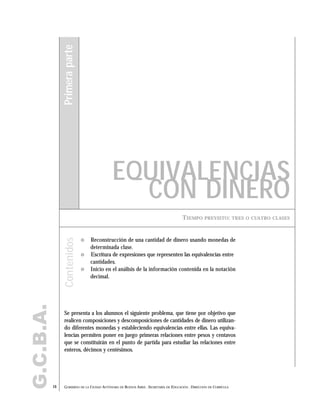 G.C.B.A.
16 GOBIERNO DE LA CIUDAD AUTÓNOMA DE BUENOS AIRES . SECRETARÍA DE EDUCACIÓN . DIRECCIÓN DE CURRÍCULA
TIEMPO PREVISTO: TRES O CUATRO CLASES
EQUIVALENCIAS
CON DINERO
Primeraparte
" Reconstrucción de una cantidad de dinero usando monedas de
determinada clase.
" Escritura de expresiones que representen las equivalencias entre
cantidades.
" Inicio en el análisis de la información contenida en la notación
decimal.
Se presenta a los alumnos el siguiente problema, que tiene por objetivo que
realicen composiciones y descomposiciones de cantidades de dinero utilizan-
do diferentes monedas y estableciendo equivalencias entre ellas. Las equiva-
lencias permiten poner en juego primeras relaciones entre pesos y centavos
que se constituirán en el punto de partida para estudiar las relaciones entre
enteros, décimos y centésimos.
Contenidos
 