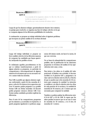 G.C.B.A.
17APORTES PARA EL DESARROLLO CURRICULAR
PROBLEMA 1
(parte a)
Con monedas de los siguientes valores: $1; 50c; 25c; 10c; 5c; 1c,
escribí tres maneras de pagar $3,75.
(Se pueden usar varias monedas del mismo valor.)
PROBLEMA 1
(parte b)
Anotá dos o tres maneras diferentes de formar: $0,87 y $2,08.
Luego de que los alumnos trabajan, aproximadamente durante cinco minutos,
en parejas para resolverlo, se organiza una fase de trabajo colectivo en la que
se comparan algunas de las diferentes posibilidades de resolución.
A continuación, se propone un trabajo individual sobre el siguiente problema
que incorpora un primer análisis de la escritura decimal:
Luego del trabajo individual, se propone un
breve análisis colectivo de las diferentes maneras
de componer las cantidades que hayan apareci-
do, incluyendo los posibles errores.
Se enfatizarán aquellos procedimientos en los
que se realizan transformaciones a partir de
alguna solución ya propuesta, en particular de
composiciones o descomposiciones de algunos
números de tal manera que no sea necesario vol-
ver a sumar todas las monedas.
Para 2,08 es posible que algunos alumnos sugie-
ran conformarlo a partir de dos monedas de 1
peso y ocho de 10 centavos (si no apareciera este
error el maestro podría preguntar si es posible
formar 2,08 con dichas monedas). El docente
podría proponer entonces obtener 2,80. Con-
frontar ambas cantidades permitirá explicitar las
diferencias.
Para el resto de las composiciones propuestas
por los alumnos y ya anotadas en el pizarrón, se
puede preguntar igualmente si podemos asegu-
rarnos del mismo modo, sin hacer la cuenta, de
que son correctas.
No se busca la exhaustividad de composiciones
posibles, sino la justificación de las soluciones
propuestas en términos del análisis de las equi-
valencias entre unas y otras.
Para iniciar a los niños en el análisis del valor
posicional, al finalizar esta actividad, el docente
escribirá en el pizarrón 0,87 y preguntará a la
clase cuál es la relación entre la cifra 8 y el hecho
de que se pueden usar ocho monedas de 10 cen-
tavos para componer la cantidad. La intención
es establecer con ellos la relación entre las cifras
de cada posición de la escritura y la cantidad de
monedas de 10 centavos y de 1 centavo que son
necesarias para componer la cantidad.
También se podrán analizar las diferencias entre
el 8 de 0,87 y el 8 de 2,08. Se espera que los
niños puedan reconocer que en un caso se trata
de monedas de 10 centavos, y en el otro, de
monedas de 1 centavo.
 