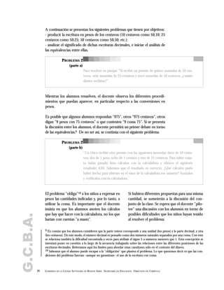 G.C.B.A.
18 GOBIERNO DE LA CIUDAD AUTÓNOMA DE BUENOS AIRES . SECRETARÍA DE EDUCACIÓN . DIRECCIÓN DE CURRÍCULA
A continuación se presentan los siguientes problemas que tienen por objetivos:
- producir la escritura en pesos de los centavos (10 centavos como $0,10; 25
centavos como $0,25; 50 centavos como $0,50; etc.);
- analizar el significado de dichas escrituras decimales, e iniciar el análisis de
las equivalencias entre ellas.
PROBLEMA 2
(parte a)
Para resolver en parejas: "Si recibís un premio de quince monedas de 10 cen-
tavos, siete monedas de 25 centavos y trece monedas de 50 centavos, ¿cuánto
dinero recibiste?".
Mientras los alumnos resuelven, el docente observa los diferentes procedi-
mientos que puedan aparecer, en particular respecto a las conversiones en
pesos.
Es posible que algunos alumnos respondan "975", otros "975 centavos", otros
digan "9 pesos con 75 centavos" o que contesten "9 coma 75". Si se presenta
la discusión entre los alumnos, el docente permitirá un primer debate en torno
de las equivalencias.9 De no ser así, se continúa con el siguiente problema.
9 Es común que los alumnos consideren que la parte entera corresponde a una unidad (los pesos) y la parte decimal, a otra
(los centavos). De este modo, el número decimal es pensado como dos números naturales separados por una coma. Con esto
se relaciona también la dificultad encontrada a veces para atribuir el signo $ a números menores que 1. Esta concepción se
intentará poner en cuestión a lo largo de la secuencia trabajando sobre las relaciones entre las diferentes posiciones de las
escrituras decimales. Reiteramos aquí los límites para abordar estas cuestiones sólo en el contexto del dinero.
10 Sabemos que el alumno puede escapar a la "obligación" que plantea el problema. Lo que queremos decir es que las con-
diciones del problema fuerzan –aunque no garantizan– el uso de la escritura con coma.
PROBLEMA 2
(parte b)
"Un chico recibió otro premio con las siguientes monedas: doce de 10 centa-
vos, dos de 1 peso, ocho de 1 centavo y tres de 25 centavos. Para saber cuán-
to había ganado hizo cálculos con la calculadora y obtuvo el siguiente
resultado: 4,03. Sabemos que el resultado es correcto. ¿Qué cálculos pudo
haber hecho para obtener en el visor de la calculadora ese número? Anotalos
y verificalos con tu calculadora."
El problema "obliga"10 a los niños a expresar en
pesos las cantidades indicadas y, por lo tanto, a
utilizar la coma. Es importante que el docente
insista en que los alumnos anoten los cálculos
que hay que hacer con la calculadora, no los que
harían con cuentas "a mano".
Si hubiera diferentes propuestas para una misma
cantidad, se someterán a la discusión del con-
junto de la clase. Se espera que el docente "pilo-
tee" una discusión con los alumnos en torno de
posibles dificultades que los niños hayan tenido
al resolver el problema:
 