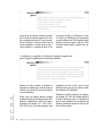 G.C.B.A.
20 GOBIERNO DE LA CIUDAD AUTÓNOMA DE BUENOS AIRES . SECRETARÍA DE EDUCACIÓN . DIRECCIÓN DE CURRÍCULA
PROBLEMA 4
(parte a)
Se quiere repartir $1 entre diez chicos, de manera que todos reciban la misma
cantidad de dinero. ¿Cuánto le corresponde a cada uno?
- ¿Y si se quisieran repartir $2 entre diez?
- ¿Y si fuesen $5 entre diez? ¿Y $2,5?
- ¿Cuánto le tocaría a cada uno si fuesen $0,80?
- ¿Y si fuesen $0,10?
PROBLEMA 4
(parte b)
- Si pago 10 centavos con una moneda de $ 1, ¿cuánto me dan de vuelto?
¿Cómo escribirías en la calculadora una cuenta que te dé la respuesta?
- Tengo 2 pesos con 73 centavos y necesito llegar a 3 pesos, ¿cuánto me falta?
¿Qué cuenta habría que hacer en la calculadora? Anotala y luego comprobalo.
- ¿Cuánto es necesario agregar si tengo 2 pesos con 3 centavos y necesito 3
pesos? ¿Cómo sería la cuenta en la calculadora?
Luego de que los alumnos resuelven el proble-
ma, el docente retomará el reparto de $1 entre
diez, y preguntará qué parte de 1 peso represen-
tan los 10 centavos. Se busca reconocer que 10
centavos equivalen a 1 décimo de peso y que 1
centavo equivale a 1 centésimo de peso. O sea:
A continuación se propondrá a los alumnos las siguientes preguntas, que
ponen en juego las explicitaciones recientemente realizadas:
10 centavos ($ 0,10) es 1/10 del peso y 1 centa-
vo ($ 0,01) es 1/100 del peso. En consecuencia,
se puede establecer que $ 0,10 repartido equita-
tivamente entre diez, asigna a cada uno $ 0,01.
El maestro podrá resaltar y registrar estas con-
clusiones.
Mientras los niños resuelven el problema es
importante recordarles que se trata de anotar los
números y los cálculos tal como los introducirí-
an en la calculadora.
Puede ocurrir que algunos alumnos averigüen
las diferencias para los dos últimos ítemes calcu-
lando los complementos a partir de la suma y
propongan, por ejemplo, 2,73 + 0,27 ó 2,03 +
0,97. En ese caso, se les podrá preguntar cómo
averiguaron esos 0,27 ó 0,97 y qué es lo que
habría que hacer para que esos sean los resulta-
dos obtenidos en la calculadora.
Finalmente, se podrá concluir que, si se dispone,
por ejemplo, de $ 2,95, esta cantidad equivale a
2 pesos, 9 décimos de peso y 5 centésimos de
peso. Se busca establecer con los alumnos unas
primeras conclusiones respecto al valor de cada
cifra en dicha escritura.
 
