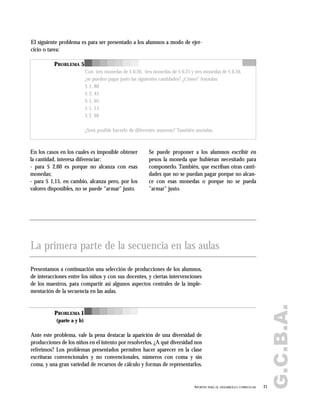 G.C.B.A.
21APORTES PARA EL DESARROLLO CURRICULAR
PROBLEMA 5
Con tres monedas de $ 0,50, tres monedas de $ 0,25 y tres monedas de $ 0,10,
¿se pueden pagar justo las siguientes cantidades? ¿Cómo? Anotalas
$ 1, 80
$ 2, 45
$ 1, 05
$ 1, 15
$ 2, 60
¿Será posible hacerlo de diferentes maneras? También anotalas.
El siguiente problema es para ser presentado a los alumnos a modo de ejer-
cicio o tarea:
En los casos en los cuales es imposible obtener
la cantidad, interesa diferenciar:
- para $ 2,60 es porque no alcanza con esas
monedas;
- para $ 1,15, en cambio, alcanza pero, por los
valores disponibles, no se puede "armar" justo.
Se puede proponer a los alumnos escribir en
pesos la moneda que hubieran necesitado para
componerlo. También, que escriban otras canti-
dades que no se puedan pagar porque no alcan-
ce con esas monedas o porque no se pueda
"armar" justo.
La primera parte de la secuencia en las aulas
Presentamos a continuación una selección de producciones de los alumnos,
de interacciones entre los niños y con sus docentes, y ciertas intervenciones
de los maestros, para compartir así algunos aspectos centrales de la imple-
mentación de la secuencia en las aulas.
Ante este problema, vale la pena destacar la aparición de una diversidad de
producciones de los niños en el intento por resolverlos. ¿A qué diversidad nos
referimos? Los problemas presentados permiten hacer aparecer en la clase
escrituras convencionales y no convencionales, números con coma y sin
coma, y una gran variedad de recursos de cálculo y formas de representarlos.
PROBLEMA 1
(parte a y b)
 