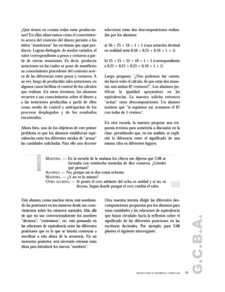 ¿Qué tienen en común todas estas produccio-
nes? En ellas observamos cómo el conocimien-
to acerca del contexto del dinero permite a los
niños "monitorear" las escrituras que aquí pro-
ducen. Logran distinguir, de modos variados, el
valor correspondiente a pesos y centavos a par-
tir de ciertas notaciones. Es decir, producen
notaciones en las cuales se pone de manifiesto
su conocimiento procedente del contexto acer-
ca de las diferencias entre pesos y centavos. A
su vez, luego de producidas tales notaciones, en
algunos casos facilitan el control de los cálculos
que realizan. En otros términos, los alumnos
recurren a sus conocimientos sobre el dinero y
a las notaciones producidas a partir de ellos
como medio de control y anticipación de los
procesos desplegados y de los resultados
encontrados.
Ahora bien, uno de los objetivos de este primer
problema es que los alumnos establezcan equi-
valencias entre los diferentes modos de "armar"
las cantidades solicitadas. Para ello una docente
seleccionó estas dos descomposiciones realiza-
das por los alumnos:
a) 50 + 25 + 10 + 1 + 1 (cuya notación decimal
en realidad sería 0,50 + 0,25 + 0,10 + 1 + 1)
b) 25 + 25 + 25 + 10 + 1 + 1 (correspondiente
a 0,25 + 0,25 + 0,25 + 0,10 + 1 + 1)
Luego pregunta: "¿Nos podemos dar cuenta,
sin hacer todo el cálculo, de que estas dos mane-
ras, son ambas 87 centavos?". Los alumnos jus-
tifican la igualdad apoyándose en las
equivalencias. La maestra solicita entonces
"armar" otras descomposiciones. Un alumno
sostiene que "si seguimos así, armamos el 87
con todas de 1 centavo".
En otra escuela, la maestra propone una res-
puesta errónea para someterla a discusión en la
clase, permitiendo que, en ese análisis, se expli-
cite la diferencia entre el significado de una
misma cifra en diferentes lugares.
Este alumno, como muchos otros, está nombran-
do las posiciones en los números desde sus cono-
cimientos sobre los números naturales. Más allá
de que no use convencionalmente los nombres
"décimos", "centésimos", etc. está pensando en
las relaciones de equivalencia entre las diferentes
posiciones que es lo que se intenta comenzar a
movilizar a esta altura de la secuencia. En un
momento posterior, será necesario retomar estas
ideas para introducir los nuevos "nombres".
Otra maestra intenta dirigir las diferentes des-
composiciones propuestas por los alumnos para
estas cantidades y las relaciones de equivalencia
que hayan circulado hacia la reflexión sobre el
significado de las diferentes posiciones en las
escrituras decimales. Por ejemplo, para 2,08
plantea el siguiente interrogante:
23APORTES PARA EL DESARROLLO CURRICULAR
G.C.B.A.
MAESTRA. — En la escuela de la mañana los chicos me dijeron que 2,08 se
formaba con veintiocho monedas de diez centavos. ¿Ustedes
qué piensan?
ALUMNO. — No, porque así es dos coma ochenta.
MAESTRA. — ¿Y no es lo mismo?
OTRO ALUMNO. — Si ponés el cero adelante del ocho es unidad y si no, es
decena. Según donde pongas el cero cambia el valor.
voces
 
