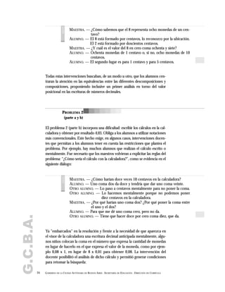 G.C.B.A.
24 GOBIERNO DE LA CIUDAD AUTÓNOMA DE BUENOS AIRES . SECRETARÍA DE EDUCACIÓN . DIRECCIÓN DE CURRÍCULA
MAESTRA. — ¿Cómo sabemos que el 8 representa ocho monedas de un cen-
tavo?
ALUMNO. — El 8 está formado por centavos, lo reconozco por la ubicación.
El 2 está formado por doscientos centavos.
MAESTRA. — ¿Y cuál es el valor del 8 en cero coma ochenta y siete?
ALUMNO. — Ochenta monedas de 1 centavo o, si no, ocho monedas de 10
centavos.
ALUMNO. — El segundo lugar es para 1 centavo y para 5 centavos.voces
Todas estas intervenciones buscaban, de un modo u otro, que los alumnos cen-
traran la atención en las equivalencias entre las diferentes descomposiciones y
composiciones, proponiendo inclusive un primer análisis en torno del valor
posicional en las escrituras de números decimales.
El problema 2 (parte b) incorpora una dificultad: escribir los cálculos en la cal-
culadora y obtener por resultado 4,03. Obliga a los alumnos a utilizar notaciones
más convencionales. Este hecho exige, en algunos casos, intervenciones docen-
tes que permitan a los alumnos tener en cuenta las restricciones que plantea el
problema. Por ejemplo, hay muchos alumnos que realizan el cálculo escrito o
mentalmente. Fue necesario que los maestros volvieran a explicitar las reglas del
problema: "¿Cómo sería el cálculo con la calculadora?", como se evidencia en el
siguiente diálogo:
PROBLEMA 2
(parte a y b)
MAESTRA. — ¿Cómo harían doce veces 10 centavos en la calculadora?
ALUMNO. — Uno coma dos da doce y tendría que dar uno coma veinte.
OTRO ALUMNO. — Lo paso a centavos mentalmente para no poner la coma.
OTRO ALUMNO. — Lo hacemos mentalmente porque no podemos poner
diez centavos en la calculadora.
MAESTRA. — ¿Por qué harían uno coma dos? ¿Por qué poner la coma entre
el uno y el dos?
ALUMNO. — Para que me dé uno coma cero, pero no da.
OTRO ALUMNO. — Tiene que hacer doce por cero coma diez, que da.
voces
Ya "embarcados" en la resolución y frente a la necesidad de que aparezca en
el visor de la calculadora una escritura decimal anticipada mentalmente, algu-
nos niños colocan la coma en el número que expresa la cantidad de monedas
en lugar de hacerlo en el que expresa el valor de la moneda, como por ejem-
plo 0,08 x 1, en lugar de 8 x 0,01 para obtener 0,08. La intervención del
docente posibilitó el análisis de dicho cálculo y permitió generar condiciones
para retomar la búsqueda:
 