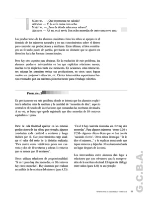 G.C.B.A.
25APORTES PARA EL DESARROLLO CURRICULAR
MAESTRA. — ¿Qué representa ese cálculo?
ALUMNO. — Y, da cero coma cero ocho.
MAESTRA. — ¿Pero de dónde salen esos valores?
ALUMNO. — Ah no, es al revés. Son ocho monedas de cero coma cero uno.
voces
Las producciones de los alumnos muestran cómo los niños se apoyan en el
dominio de los números naturales y en sus conocimientos sobre el dinero
para controlar sus producciones y escrituras. Estas últimas, si bien constitu-
yen un fecundo punto de partida, precisarán no obstante que se ajusten en
dirección hacia las formas convencionales.
Pero hay otro aspecto para destacar. En la resolución de este problema, los
alumnos producen intercambios en los que explicitan relaciones nuevas,
muchas veces implícitas hasta ese momento. En ocasiones, estas interaccio-
nes mismas les permiten revisar sus producciones, en otros casos logran
resolver en conjunto la situación, etc. Ciertos intercambios espontáneos fue-
ron retomados por los maestros posteriormente para el trabajo colectivo.
PROBLEMA 3
Es precisamente en este problema donde se intenta que los alumnos explici-
ten la relación entre la escritura y la cantidad de "monedas de diez", aspecto
central en el estudio de las relaciones que comandan las escrituras decimales.
A su vez, se busca que quede registrado que diez monedas de 10 centavos
equivalen a 1 peso.
Parte de esta finalidad aparece en las mismas
producciones de los niños, por ejemplo, algunos
convierten cada cantidad a centavos y luego
dividen por 10. Este procedimiento exige anali-
zar el valor del resto de la división realizada:
"Para cuatro coma veinticinco pesos son cua-
renta y dos de 10 centavos y sobran 5 centavos
que es menos que 10 centavos".
Otros utilizan relaciones de proporcionalidad:
"Si en 1 peso hay diez monedas, en 50 centavos
hay cinco monedas". Hay alumnos que realizan
un análisis de la escritura del número (para 4,25):
"En el 4 hay cuarenta monedas, en el 2 hay dos
monedas". Para algunos números –como 2,20 o
12,50– algunos chicos dicen que se dan cuenta
"sacando el cero". Otros niños dicen que "Te lo
dice el número..." y lo explican mostrando que
tapan números y dejan las cifras abarcando hasta
un lugar después de la coma.
Los intercambios entre alumnos dan lugar a
relaciones que son relevantes para la compren-
sión de la escritura decimal. El siguiente diálogo
entre niños (para 4,25) es un ejemplo:
 