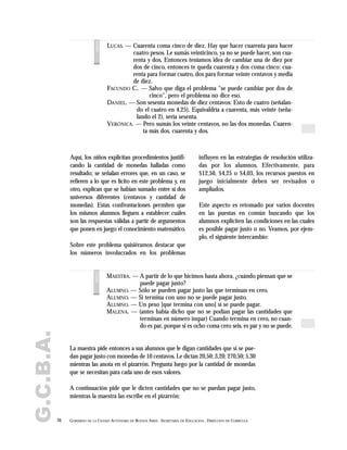 G.C.B.A.
26 GOBIERNO DE LA CIUDAD AUTÓNOMA DE BUENOS AIRES . SECRETARÍA DE EDUCACIÓN . DIRECCIÓN DE CURRÍCULA
LUCAS. — Cuarenta coma cinco de diez. Hay que hacer cuarenta para hacer
cuatro pesos. Le sumás veinticinco, ya no se puede hacer, son cua-
renta y dos. Entonces teníamos idea de cambiar una de diez por
dos de cinco, entonces te queda cuarenta y dos coma cinco: cua-
renta para formar cuatro, dos para formar veinte centavos y media
de diez.
FACUNDO C.. — Salvo que diga el problema "se puede cambiar por dos de
cinco", pero el problema no dice eso.
DANIEL. — Son sesenta monedas de diez centavos: Esto de cuatro (señalan-
do el cuatro en 4,25). Equivaldría a cuarenta, más veinte (seña-
lando el 2), sería sesenta.
VERÓNICA. — Pero sumás los veinte centavos, no las dos monedas. Cuaren-
ta más dos, cuarenta y dos.
voces
Aquí, los niños explicitan procedimientos justifi-
cando la cantidad de monedas halladas como
resultado; se señalan errores que, en un caso, se
refieren a lo que es lícito en este problema y, en
otro, explican que se habían sumado entre sí dos
universos diferentes (centavos y cantidad de
monedas). Estas confrontaciones permiten que
los mismos alumnos lleguen a establecer cuáles
son las respuestas válidas a partir de argumentos
que ponen en juego el conocimiento matemático.
Sobre este problema quisiéramos destacar que
los números involucrados en los problemas
influyen en las estrategias de resolución utiliza-
das por los alumnos. Efectivamente, para
$12,50, $4,25 o $4,03, los recursos puestos en
juego inicialmente deben ser revisados o
ampliados.
Este aspecto es retomado por varios docentes
en las puestas en común buscando que los
alumnos expliciten las condiciones en las cuales
es posible pagar justo o no. Veamos, por ejem-
plo, el siguiente intercambio:
MAESTRA. — A partir de lo que hicimos hasta ahora, ¿cuándo piensan que se
puede pagar justo?
ALUMNO. — Sólo se pueden pagar justo las que terminan en cero.
ALUMNO. — Si termina con uno no se puede pagar justo.
ALUMNO. — Un peso [que termina con uno] sí se puede pagar.
MALENA. — (antes había dicho que no se podían pagar las cantidades que
terminan en número impar) Cuando termina en cero, no cuan-
do es par, porque si es ocho coma cero seis, es par y no se puede.
voces
La maestra pide entonces a sus alumnos que le digan cantidades que sí se pue-
dan pagar justo con monedas de 10 centavos. Le dictan 20,50; 3,20; 270,50; 5,30
mientras las anota en el pizarrón. Pregunta luego por la cantidad de monedas
que se necesitan para cada uno de esos valores.
A continuación pide que le dicten cantidades que no se puedan pagar justo,
mientras la maestra las escribe en el pizarrón:
 