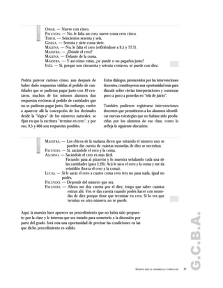 G.C.B.A.
27APORTES PARA EL DESARROLLO CURRICULAR
OMAR. — Nueve con cinco.
FACUNDO. — No, le falta un cero, nueve coma cero cinco.
TIMUR. — Seiscientos sesenta y seis.
GISELA. — Setenta y siete coma siete.
MALENA. — No, le falta el cero (refiriéndose a 9,5 y 77,7).
MAESTRA. — ¿Dónde el cero?
MALENA. — Delante de la coma.
MAESTRA. — Y así cómo están, ¿se puede o no pagarlos justo?
INÉS. — Sí, porque son cincuenta y setenta centavos, se puede con diez.
voces
Podría parecer curioso cómo, aun después de
haber dado respuestas válidas al pedido de can-
tidades que se pudieran pagar justo con 10 cen-
tavos, muchos de los mismos alumnos dan
respuestas erróneas al pedido de cantidades que
no se pudieran pagar justo. Sin embargo, vuelve
a aparecer allí la concepción de los decimales
desde la "lógica" de los números naturales: se
fijan en que la escritura "termine en cero", y por
eso, 9,5 y 666 son respuestas posibles.
Estos diálogos, promovidos por las intervenciones
docentes, constituyeron una oportunidad más para
discutir sobre ciertas interpretaciones y comenzar
poco a poco a ponerlas en "tela de juicio".
También pudieron registrarse intervenciones
docentes que permitieron a los alumnos identifi-
car nuevas estrategias que no habían sido produ-
cidas por los alumnos de esa clase, como lo
refleja la siguiente discusión:
MAESTRA. — Los chicos de la mañana dicen que mirando el número uno se
pueden dar cuenta de cuántas monedas de diez se necesitan.
FACUNDO. — Sí, sacándole el cero y la coma.
ALUMNO. — Sacándole el cero es más fácil.
Facundo pasa al pizarrón y lo muestra señalando cada una de
las cantidades (para 2,20): Acá le saco el cero y la coma y me da
veintidós (borra el cero y la coma).
LUCAS. — Si le sacás el cero a cuatro coma cero tres no pasa nada, igual no
podés.
FACUNDO. — Depende del número que sea.
FACUNDO. — Ahora me doy cuenta por el diez, tengo que saber cuántas
entran ahí. Vos te das cuenta cuando podés hacer con mone-
das de diez porque tiene que terminar en cero. Si lo ves que
termina en otro número, no se puede.
voces
Aquí, la maestra hace aparecer un procedimiento que no había sido propues-
to por la clase y le interesa que sea tratado para someterlo a la discusión por
parte del grado. Será esta una oportunidad de precisar las condiciones en las
que dicho procedimiento es válido.
 