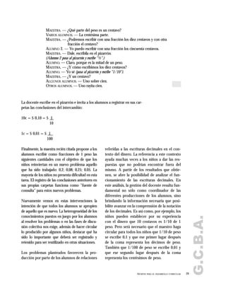 G.C.B.A.
29APORTES PARA EL DESARROLLO CURRICULAR
MAESTRA. — ¿Qué parte del peso es un centavo?
VARIOS ALUMNOS. — La centésima parte.
MAESTRA. — ¿Podremos escribir con una fracción los diez centavos y con otra
fracción el centavo?
ALUMNO 2. — Yo puedo escribir con una fracción los cincuenta centavos.
MAESTRA. — Dale, escribila en el pizarrón.
(Alumno 2 pasa al pizarrón y escribe "½".)
ALUMNO. — Claro, porque es la mitad de un peso.
MAESTRA. — ¿Y cómo escribimos los diez centavos?
ALUMNO. — Yo sé (pasa al pizarrón y escribe "1/10").
MAESTRA. — ¿Y un centavo?
ALGUNOS ALUMNOS. — Uno sobre cien.
OTROS ALUMNOS. — Uno rayita cien.
La docente escribe en el pizarrón e invita a los alumnos a registrar en sus car-
petas las conclusiones del intercambio:
10c = $ 0,10 = $ 1
10
1c = $ 0,01 = $ 1
100
Finalmente, la maestra recién citada propone a los
alumnos escribir como fracciones de 1 peso las
siguientes cantidades con el objetivo de que los
niños reinviertan en un nuevo problema aquello
que ha sido trabajado: 0,2; 0,08; 0,25; 0,05. La
mayoría de los niños no presenta dificultad en esta
tarea. El registro de las conclusiones anteriores en
sus propias carpetas funciona como "fuente de
consulta" para estos nuevos problemas.
Nuevamente vemos en estas intervenciones la
intención de que todos los alumnos se apropien
de aquello que es nuevo. La heterogeneidad de los
conocimientos puestos en juego por los alumnos
al resolver los problemas o en las fases de discu-
sión colectiva nos exige, además de hacer circular
lo producido por algunos niños, destacar qué ha
sido lo importante que deberá ser registrado y
retenido para ser reutilizado en otras situaciones.
Los problemas planteados favorecen la pro-
ducción por parte de los alumnos de relaciones
referidas a las escrituras decimales en el con-
texto del dinero. La referencia a este contexto
ayuda muchas veces a los niños a dar las res-
puestas que no podrían encontrar fuera del
mismo. A partir de los resultados que obtie-
nen, se abre la posibilidad de analizar el fun-
cionamiento de las escrituras decimales. En
este análisis, la gestión del docente resulta fun-
damental no sólo como coordinador de las
diferentes producciones de los alumnos, sino
brindando la información necesaria que posi-
bilite avanzar en la comprensión de la notación
de los decimales. Es así como, por ejemplo, los
niños pueden establecer por su experiencia
con el dinero que 10 centavos es 1/10 de 1
peso. Pero será necesario que el maestro haga
circular para todos los niños que 1/10 de peso
se escribe 0,1 y que ese primer lugar después
de la coma representa los décimos de peso.
También que 1/100 de peso se escribe 0,01 y
que ese segundo lugar después de la coma
representa los centésimos de peso.
 