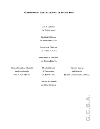 G.C.B.A.
GOBIERNO DE LA CIUDAD AUTÓNOMA DE BUENOS AIRES
Jefe de Gobierno
DR. ANÍBAL IBARRA
Vicejefa de Gobierno
LIC. CECILIA FELGUERAS
Secretario de Educación
LIC. DANIEL F. FILMUS
Subsecretaria de Educación
LIC. ROXANA PERAZZA
Directora General
de Planeamiento
LIC. FLAVIA TERIGI
Directora de Currícula
LIC. SILVIA MENDOZA
Directora General
de Educación
HAYDÉE CHIOCCHIO DE CAFFARENA
Director General de Educación
de Gestión Privada
PROF. MARCELO PIVATO
 