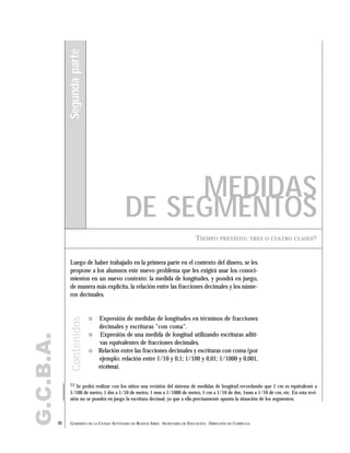 G.C.B.A.
30 GOBIERNO DE LA CIUDAD AUTÓNOMA DE BUENOS AIRES . SECRETARÍA DE EDUCACIÓN . DIRECCIÓN DE CURRÍCULA
TIEMPO PREVISTO: TRES O CUATRO CLASES11
MEDIDAS
DE SEGMENTOS
Segundaparte
" Expresión de medidas de longitudes en términos de fracciones
decimales y escrituras "con coma".
" Expresión de una medida de longitud utilizando escrituras aditi-
vas equivalentes de fracciones decimales.
" Relación entre las fracciones decimales y escrituras con coma (por
ejemplo: relación entre 1/10 y 0,1; 1/100 y 0,01; 1/1000 y 0,001,
etcétera).
Luego de haber trabajado en la primera parte en el contexto del dinero, se les
propone a los alumnos este nuevo problema que les exigirá usar los conoci-
mientos en un nuevo contexto: la medida de longitudes, y pondrá en juego,
de manera más explícita, la relación entre las fracciones decimales y los núme-
ros decimales.
Contenidos
11 Se podrá realizar con los niños una revisión del sistema de medidas de longitud recordando que 1 cm es equivalente a
1/100 de metro, 1 dm a 1/10 de metro, 1 mm a 1/1000 de metro, 1 cm a 1/10 de dm, 1mm a 1/10 de cm, etc. En esta revi-
sión no se pondrá en juego la escritura decimal, ya que a ella precisamente apunta la situación de los segmentos.
 