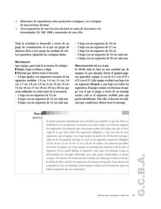 G.C.B.A.
31APORTES PARA EL DESARROLLO CURRICULAR
" Relaciones de equivalencia entre posiciones contiguas y no contiguas
de una escritura decimal.
" Descomposición de una fracción decimal en suma de fracciones con
denominador 10, 100, 1000 y numerador de una cifra.
Toda la actividad se desarrolla a través de un
juego de comunicación en el que un grupo de
alumnos dicta a otro grupo las medidas de cier-
tos segmentos, siguiendo las consignas dadas.
MATERIALES
(por equipo, para toda la secuencia de trabajo):
❚ Reglas, hojas en blanco y lápiz.
❚ Material que deberá tener el docente:
- 6 hojas iguales con segmentos trazados de las
siguientes medidas: 1,3 cm, 1,4 cm; 1,5 cm; 1,6
cm; 1,7 cm; 1,8 cm; 1,9 cm; 2 cm; 13 cm; 14 cm;
15 cm; 16 cm; 17 cm; 18 cm; 19 cm y 20 cm; que
serán utilizadas en varias fases de la secuencia.
- 1 hoja con un segmento de 13 cm.
- 4 hojas con un segmento de 14 cm cada una.
- 4 hojas con un segmento de 15 cm cada una.
- 1 hoja con un segmento de 16 cm.
- 1 hoja con un segmento de 17 cm.
- 1 hoja con un segmento de 18 cm.
- 3 hojas con un segmento de 19 cm cada una
- 3 hojas con un segmento de 20 cm cada una.
ORGANIZACIÓN DE LA CLASE
Se divide toda la clase en una cantidad par de
equipos. Si, por ejemplo, fuesen 6 equipos juga-
rán apareados: equipo A con B, el C con el D y
el E con el F. Cada equipo recibirá una hoja con
un segmento dibujado y una hoja con todos los
segmentos. El juego consiste en informar al equi-
po con el que se juega, a través de un mensaje
escrito, cuál es el segmento recibido para que
pueda identificarlo. Para ello, el docente les indi-
cará qué condiciones deberá tener el mensaje.
FASE 0
(optativa)
Se puede proponer inicialmente una actividad cuyo objetivo es que los niños se
familiaricen con la situación. Se muestra a la clase la hoja con todos los segmen-
tos explicando a los alumnos que cada grupo recibirá dos hojas: una que es foto-
copia de la que tiene todos los segmentos dibujados y otra con uno de esos
segmentos, que el equipo con el que juegan no puede ver. El docente entrega a
cada uno de los equipos una hoja con uno de los siguientes segmentos dibujado:
13 cm; 14 cm; 15 cm; 16 cm; 17 cm y 18 cm. Se explica a los alumnos que debe-
rán enviar al equipo con el que juegan un mensaje para informar cuál ha sido el
segmento. No se puede dibujar el segmento como parte del mensaje. Luego se
intercambian los mensajes elaborados por cada grupo remitiéndolos al grupo
receptor. En función de la información recibida, los niños que reciben el mensa-
je deben decidir a cuál de los segmentos de la hoja corresponde el que tienen sus
compañeros. Una vez decidido, ambos grupos verifican si efectivamente lograron
hallar el segmento de sus compañeros.
 