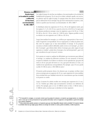 G.C.B.A.
32 GOBIERNO DE LA CIUDAD AUTÓNOMA DE BUENOS AIRES . SECRETARÍA DE EDUCACIÓN . DIRECCIÓN DE CURRÍCULA
PRIMERA FASE
Restricciones
en la unidad de medida
y utilización
de fracciones
con denominador
10, 100 ó 1000.12
Las reglas de juego de esta fase son similares a las mencionadas en la actividad de
familiarización propuesta. En el caso de no haber realizado aquella, será necesa-
rio plantear aquí las reglas de juego. Se agregan ahora dos nuevas restricciones
para la elaboración de los mensajes: hay que dar la información en metros y sola-
mente se pueden usar fracciones con denominador 10, 100 ó 1000.13
Se distribuyen ahora los segmentos de 19 cm y 20 cm del siguiente modo: para
los equipos A, C y E, el de 19 cm; y para los otros tres, el de 20 cm. Se espera que
los alumnos produzcan mensajes como los siguientes: para el de 20 cm, 2/10m;
20/100 m; dos de 1/10 m; veinte de 1/100 de metro. Algunos posibles errores
en relación con este segmento son 2/100 m o 20/10 m.
Luego intercambian los mensajes y se verifican por superposición si han encon-
trado el segmento correspondiente. Si no se superponen, se realiza un primer aná-
lisis entre los equipos que se han intercambiado el mensaje. Se les propone
encontrar en dónde residió la dificultad: ¿hubo errores en el mensaje?, ¿se enten-
dió el mensaje?, ¿qué debería haber dicho el mensaje para saber seguro de qué
segmento se trataba?, ¿estaba bien el mensaje y fue mal interpretado?, ¿qué es lo
que entendieron los que lo leyeron?, etcétera.
En la puesta en común se analizan las dificultades que encontraron para elaborar
el mensaje y se analizan las diferentes escrituras. En este momento, el docente
recupera lo realizado con el dinero en relación con las equivalencias: qué parte del
metro es 10 cm; qué parte del metro es 1 cm y qué parte del metro es 1 mm, y se
establecen las equivalencias correspondientes. Por ejemplo, "para 19 cm se puede
escribir 19/100 de metro o 190/1000 de metro".
El maestro podrá proponer ahora a los alumnos que, en parejas, escriban cómo
sería un mensaje para un segmento de 23 cm o para segmentos de otras medidas.
Esta actividad tiene por finalidad reinvertir los conocimientos que han circulado
en la puesta en común.
Luego, el maestro les solicita escribir otro mensaje para segmentos de 1,5 cm y
2,3 cm. Tendrán que utilizar aquí necesariamente escrituras con milésimos de
metros. Por ejemplo, para 1,5 cm, 15/1000 de metro (o bien, 1/100 de metro y
5/1000 de metro, escritura que se abordará en la fase siguiente).
12 Al transmitir la consigna, es necesario recalcar que las parejas de emisores y receptores que juegan juntas no compiten
entre sí, sino que se trata precisamente de que puedan determinar cuál es el segmento correspondiente a partir del mensaje
de su pareja compañera.
13 Estas restricciones pueden anotarse en el pizarrón para que estén disponibles durante toda la actividad. Si el maestro durante
la actividad observara que algún grupo elabora un mensaje sin tenerlas en cuenta, podrá recordarlas y remitir al pizarrón.
 