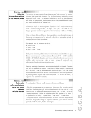 G.C.B.A.
33APORTES PARA EL DESARROLLO CURRICULAR
SEGUNDA FASE
Utilización
de expresiones aditivas
de fracciones decimales
Nuevamente se juega repartiendo a cada grupo una hoja con todos los segmen-
tos y una hoja con un solo segmento. Esta vez, los segmentos que reciben tres de
los grupos son de 14 cm y, los otros tres grupos, de 15 cm. Se les dice a los alum-
nos que se ha agregado una restricción más: en las fracciones solamente se pue-
den utilizar numeradores de una sola cifra.
La intención es que los alumnos puedan "desarmar" el 0,14 metros o 14 cm ape-
lando a escrituras del tipo 1/10 m + 4/ 100 m o bien 1/10 y 4 de 1/ 100. Es posi-
ble que aparezcan también las siguientes escrituras erróneas: 1/100 m + 4/100 m.
Otras escrituras aditivas válidas son descomposiciones como las siguientes que, si
bien no se corresponden con los valores de cada cifra en la notación decimal, sí
respetan las restricciones propuestas:
Por ejemplo, para un segmento de 14 cm:
8/100 + 6/100
7/100 + 7/100
9/100 + 1/100 + 4/100
En la puesta en común podrán retomarse estas escrituras vinculándolas con aque-
llas que se corresponden con las notaciones decimales: 1/10 + 4/100 o también
10/100 + 4/100. En la discusión colectiva se analizan las diferentes escrituras, se
establece cuáles son correctas y cuáles no lo son y por qué. Se establece la equi-
valencia entre las diferentes escrituras correctas.
Luego se analiza la relación entre la escritura decimal y la fraccionaria. Por ejem-
plo, en la escritura 0,14, el número 1 representa 1/10 y el número 4 representa 4
de 1/100, o sea, 4/100. Se plantea entonces que 0,14 es igual a 1/10 + 4/100. El
maestro introduce la notación decimal sobre la base de las relaciones producidas:
la primera posición después de la coma corresponde a los décimos de metro, y la
segunda, a los centésimos de metro.
A continuación el docente puede proponer diferentes problemas:
- Escribir mensajes para nuevos segmentos hipotéticos. Por ejemplo: escribir
cómo sería el mensaje para cada uno de estos segmentos: 0, 57 m; 1,06 m; 3,4 cm;
3 mm; 2,39 m; etc. habilitando la escritura de enteros (2 m + 3/10 m + 9/100 m).
- Dibujar segmentos a partir de longitudes dadas. Por ejemplo: 2/10 metro +
5/100 metro; 1/10 metro + 5/1000 metro; 4/100 metro + 5/1000 metro.
- Comparar medidas expresadas en números decimales con otras expresadas en
fracciones. Por ejemplo: "Tengo un segmento de 0, 63 m, y otro de 6/10 de metro
y otro de 8/100 de metro. ¿Cuál es más largo?".
TERCERA FASE
Reinversión
de los conocimientos
que se han puesto
en juego
en la fase anterior
 