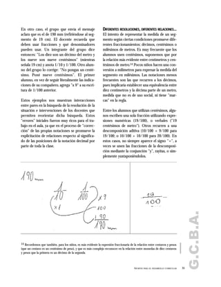 G.C.B.A.
35APORTES PARA EL DESARROLLO CURRICULAR
En otro caso, el grupo que envía el mensaje
aclara que es el de 190 mm (refiriéndose al seg-
mento de 19 cm). El docente recuerda que
deben usar fracciones y qué denominadores
pueden usar. Un integrante del grupo dice
entonces: "Los diez son un décimo del metro y
los nueve son nueve centésimos" (mientras
señala 19 cm) y anota 1/10 y 1/100. Otro alum-
no del grupo lo corrige: "No pongas un centé-
simo. Poné nueve centésimos". El primer
alumno, en vez de seguir literalmente las indica-
ciones de su compañero, agrega "x 9" a su escri-
tura de 1/100 anterior.
Estos ejemplos nos muestran interacciones
entre pares en la búsqueda de la resolución de la
situación e intervenciones de los docentes que
permiten reorientar dicha búsqueda. Estos
"errores" iniciales fueron muy ricos para el tra-
bajo en el aula, ya que en el proceso de "correc-
ción" de las propias notaciones se promueve la
explicitación de relaciones respecto al significa-
do de las posiciones de la notación decimal por
parte de toda la clase.
DIFERENTES RESOLUCIONES, DIFERENTES RELACIONES...
El intento de representar la medida de un seg-
mento según ciertas condiciones promueve dife-
rentes fraccionamientos: décimos, centésimos o
milésimos de metros. Es muy frecuente que los
alumnos usen centésimos, suponemos que por
la relación más evidente entre centímetros y cen-
tésimos de metro.14 Pocos niños hacen una con-
versión a milímetros para expresar la medida del
segmento en milésimos. Las notaciones menos
frecuentes son las que recurren a los décimos,
pues implicaría establecer una equivalencia entre
diez centímetros y la décima parte de un metro,
medida que no es de uso social, ni tiene "mar-
cas" en la regla.
Entre los alumnos que utilizan centésimos, algu-
nos escriben una sola fracción utilizando expre-
siones numéricas (19/100), o verbales ("19
centésimos de metro"). Otros recurren a una
descomposición aditiva (10/100 + 9/100 para
19/100; o 10/100 + 10/100 para 20/100). En
estos casos, no siempre aparece el signo "+", a
veces se unen las fracciones de la descomposi-
ción mediante la conjunción "y", rayitas, o sim-
plemente yuxtaponiéndolos.
14 Recordemos que también, para los niños, es más evidente la expresión fraccionaria de la relación entre centavos y pesos
(que un centavo es un centésimo de peso), y que es más complejo reconocer en la relación entre monedas de diez centavos
y pesos que la primera es un décimo de la segunda.
 