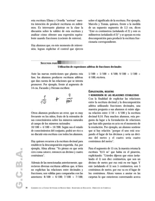esta escritura Eliana y Ornella "sortean" nues-
tra intención de producir escrituras en milési-
mos. Es interesante plantear en la clase la
discusión sobre la validez de esta escritura y
analizar cómo obtener una expresión equiva-
lente usando fracciones (cociente de enteros).
Hay alumnos que, en este momento de reinver-
sión, logran explicitar el control que ejercen
sobre el significado de la escritura. Por ejemplo,
Marcelo y Tomás, quienes, frente a la medida
de un supuesto segmento de 2,3 cm, dicen
"Este es centímetros (señalando el 2) y este es
milímetros (señalando el 3)" y se apoyan en esta
descomposición para producir la escritura frac-
cionaria correspondiente.
38 GOBIERNO DE LA CIUDAD AUTÓNOMA DE BUENOS AIRES . SECRETARÍA DE EDUCACIÓN . DIRECCIÓN DE CURRÍCULA
G.C.B.A.
SEGUNDA FASE
Utilización de expresiones aditivas de fracciones decimales
Ante las nuevas restricciones que plantea esta
fase, los alumnos producen escrituras aditivas
que dan cuenta de las relaciones que se intenta
promover. Por ejemplo, frente al segmento de
14 cm, Facundo y Hernán escriben:
Otros alumnos producen un error, que es muy
frecuente en los niños, fruto de la extensión de
sus conocimientos sobre los números naturales
al campo de los números racionales:
10/100 + 4/100 = 14/200. Según sea el estado
de conocimientos del conjunto, podrá ser rico o
no discutir esta escritura con todos los alumnos.
Hay quienes recurren a la escritura decimal para
establecer la descomposición requerida. Así, por
ejemplo, Alma afirma: "Yo pienso en que sería
cero coma catorce, entonces un décimo y cuatro
centésimos".
Además de las mencionadas anteriormente, apa-
recieron diversas escrituras aditivas que, si bien
no explicitan las relaciones entre decimales y
fracciones, son válidas para compararlas con las
anteriores: 8/100 + 6/100; 7/100 + 7/100;
5/100 + 5/100 + 4/100; 9/100 + 1/100 +
4/100; etcétera.
EXPLICITACIÓN, REGISTRO
Y REINVERSIÓN DE LAS RELACIONES ESTABLECIDAS
Con la finalidad de explicitar las relaciones
entre la escritura decimal y la descomposición
aditiva utilizando fracciones decimales, una
maestra pregunta a sus alumnos si existe algu-
na relación entre 1/10 + 4/100 y la escritura
decimal 0,14. Para muchos alumnos, esta pre-
gunta da lugar a la formulación de relaciones
que han sido puestas en acto en el momento de
la resolución. Por ejemplo, un alumno sostiene
que sí hay relación "porque el uno está ocu-
pando el lugar de los décimos y sería un déci-
mo del metro y el cuatro sería cuatro
centésimos del metro".
Para el segmento de 15 cm, la maestra retoma la
escritura "0,15 m" que había en el pizarrón,
explicitando: "Ustedes dijeron que estos (seña-
lando el 1) son diez centímetros, que son un
décimo de metro por eso está en ese lugar. Y
este (señalando el 5) son 5 centímetros, son 5
centésimos de metro, por eso va en el lugar de
los centésimos. Ahora vamos a anotar en las
carpetas lo que estuvieron conversando acerca
 