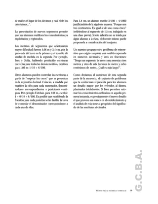 de cuál es el lugar de los décimos y cuál el de los
centésimos...".
La presentación de nuevos segmentos permite
que los alumnos reutilicen los conocimientos ya
explicitados y registrados.
Las medidas de segmentos que ocasionaron
mayor dificultad fueron 1,06 m y 3,4 cm, por la
presencia del cero en la primera y el cambio de
unidad de medida en la segunda. Por ejemplo,
Inés y Sofía, habiendo producido escrituras
correctas para todas las demás medidas, escriben
para 1,06 m: 1/10 + 6/100.
Otros alumnos pueden controlar las escrituras a
partir de "respetar los ceros" que se presentan
en la expresión decimal. Colocan, a medida que
escriben la cifra para cada numerador, denomi-
nadores correspondientes a posiciones conti-
guas. Por ejemplo Esteban, para 1,06 m, escribe:
1 + 0/10 + 6/100. Es posible que escribiendo la
fracción para cada posición se les facilite la tarea
de controlar el denominador correspondiente a
cada una de ellas.
Para 3,4 cm, un alumno escribe 3/100 + 4/1000
justificándolo de la siguiente manera: "Porque son
tres centímetros. Es igual al de uno coma cinco"
(refiriéndose al segmento de 1,5 cm, trabajado en
una clase previa). Si esta relación no es traída por
algún alumno a la clase, el docente mismo puede
proponerla a consideración del conjunto.
Un maestro propuso otro problema de reinver-
sión que exigía comparar una medida expresada
en números decimales y otra en fracciones:
"Tengo un segmento de cero coma sesenta y tres
metros y otro de seis décimos de metro y ocho
centésimos de metro. ¿Cuál es más largo?".
Como decíamos al comienzo de esta segunda
parte de la secuencia, el conjunto de problemas
que la conforman representa para los alumnos
un desafío mayor que los referidos al dinero,
planteados inicialmente. Si bien permiten reto-
mar los conocimientos utilizados en aquella pri-
mera instancia, es precisamente el nuevo desafío
el que provoca un avance en el establecimiento y
el análisis de relaciones a propósito del significa-
do de las escrituras decimales.
39APORTES PARA EL DESARROLLO CURRICULAR
G.C.B.A.
 