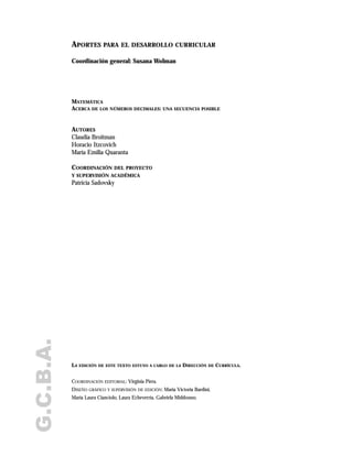 G.C.B.A. APORTES PARA EL DESARROLLO CURRICULAR
Coordinación general: Susana Wolman
MATEMÁTICA
ACERCA DE LOS NÚMEROS DECIMALES: UNA SECUENCIA POSIBLE
AUTORES
Claudia Broitman
Horacio Itzcovich
María Emilia Quaranta
COORDINACIÓN DEL PROYECTO
Y SUPERVISIÓN ACADÉMICA
Patricia Sadovsky
LA EDICIÓN DE ESTE TEXTO ESTUVO A CARGO DE LA DIRECCIÓN DE CURRÍCULA.
COORDINACIÓN EDITORIAL: Virginia Piera.
DISEÑO GRÁFICO Y SUPERVISIÓN DE EDICIÓN: María Victoria Bardini,
María Laura Cianciolo, Laura Echeverría, Gabriela Middonno.
 