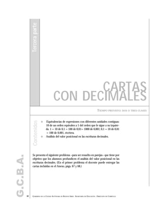 G.C.B.A.
40 GOBIERNO DE LA CIUDAD AUTÓNOMA DE BUENOS AIRES . SECRETARÍA DE EDUCACIÓN . DIRECCIÓN DE CURRÍCULA
TIEMPO PREVISTO: DOS O TRES CLASES
CARTAS
CON DECIMALES
Terceraparte
" Equivalencias de expresiones con diferentes unidades contiguas:
10 de un orden equivalen a 1 del orden que le sigue a su izquier-
da. 1 = 10 de 0,1 = 100 de 0,01= 1000 de 0,001; 0,1 = 10 de 0,01
= 100 de 0,001, etcétera.
" Análisis del valor posicional en las escrituras decimales.
Se presenta el siguiente problema –para ser resuelto en parejas– que tiene por
objetivo que los alumnos profundicen el análisis del valor posicional en las
escrituras decimales. (En el primer problema el docente puede entregar las
cartas incluidas en el Anexo, págs. 67 y 68.)
Contenidos
 