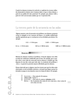 G.C.B.A.
42 GOBIERNO DE LA CIUDAD AUTÓNOMA DE BUENOS AIRES . SECRETARÍA DE EDUCACIÓN . DIRECCIÓN DE CURRÍCULA
Cuando los alumnos terminan de resolverlo se explicitan los recursos utiliza-
dos destacando la relación entre el número dado y el que se desea obtener, a
partir de un análisis del valor posicional. Por ejemplo, para obtener 3,402 a
partir de 3,452 será necesario analizar que ese 5 representa 0,05.
Algunos maestros, antes de presentar este problema a sus alumnos, proponen
revisar lo trabajado en los contextos del dinero y la medida estableciendo
aquellas equivalencias que se concluyeron en las actividades precedentes. Por
ejemplo:
Mientras los alumnos resuelven el problema, el docente algunas veces debe
recordar las condiciones establecidas para la tarea. Por ejemplo, que se pue-
den volver a usar todas las cartas para nuevos números o también que sólo
disponen de esas diez cartas para cada valor. La resolución del problema 1
–ítem a– en general no presenta mayores dificultades para los alumnos.
Hemos observado que en algunos casos los recursos que usan los niños están
relacionados con las actividades anteriores, a tal punto que llegan a pensar los
decimales en juego en esta situación como si se tratara de dinero. Por ejemplo:
La tercera parte de la secuencia en las aulas
$ 0,1 = 1/10 de peso $ 0,01 = 1/100 de peso
0,1 m = 1/10 de metro 0,01 m=1/100 de metro 0,001 m=1/1000 de metro
PROBLEMA 1
ALEJANDRO. — Dos cartas de 10 centavos.
(Matías escribe "2 de 0,1".)
ALEJANDRO. — Esto sería 25 centavos (refiriéndose a 0,25).
MATÍAS. — Ah, le ponemos dos cartas de cero coma uno y cinco cartas de
cero coma cero uno.
voces
 