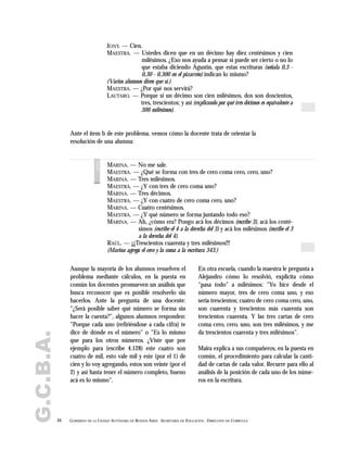 G.C.B.A.
44 GOBIERNO DE LA CIUDAD AUTÓNOMA DE BUENOS AIRES . SECRETARÍA DE EDUCACIÓN . DIRECCIÓN DE CURRÍCULA
JONY. — Cien.
MAESTRA. — Ustedes dicen que en un décimo hay diez centésimos y cien
milésimos. ¿Eso nos ayuda a pensar si puede ser cierto o no lo
que estaba diciendo Agustín, que estas escrituras (señala 0,3 -
0,30 - 0,300 en el pizarrón) indican lo mismo?
(Varios alumnos dicen que sí.)
MAESTRA. — ¿Por qué nos servirá?
LAUTARO. — Porque si un décimo son cien milésimos, dos son doscientos,
tres, trescientos; y así (explicando por qué tres décimos es equivalente a
300 milésimos).
Ante el ítem b de este problema, vemos cómo la docente trata de orientar la
resolución de una alumna:
MARINA. — No me sale.
MAESTRA. — ¿Qué se forma con tres de cero coma cero, cero, uno?
MARINA. — Tres milésimos.
MAESTRA. — ¿Y con tres de cero coma uno?
MARINA. — Tres décimos.
MAESTRA. — ¿Y con cuatro de cero coma cero, uno?
MARINA. — Cuatro centésimos.
MAESTRA. — ¿Y qué número se forma juntando todo eso?
MARINA. — Ah, ¿cómo era? Pongo acá los décimos (escribe 3), acá los centé-
simos (escribe el 4 a la derecha del 3) y acá los milésimos (escribe el 3
a la derecha del 4).
RAÚL. — ¡¡¡Trescientos cuarenta y tres milésimos!!!
(Marina agrega el cero y la coma a la escritura 343.)
voces
Aunque la mayoría de los alumnos resuelven el
problema mediante cálculos, en la puesta en
común los docentes promueven un análisis que
busca reconocer que es posible resolverlo sin
hacerlos. Ante la pregunta de una docente:
"¿Será posible saber qué número se forma sin
hacer la cuenta?", algunos alumnos responden:
"Porque cada uno (refiriéndose a cada cifra) te
dice de dónde es el número" o "Es lo mismo
que para los otros números. ¿Viste que por
ejemplo para (escribe 4.128) este cuatro son
cuatro de mil, esto vale mil y este (por el 1) de
cien y lo voy agregando, estos son veinte (por el
2) y así hasta tener el número completo, bueno
acá es lo mismo".
En otra escuela, cuando la maestra le pregunta a
Alejandro cómo lo resolvió, explicita cómo
"pasa todo" a milésimos: "Yo hice desde el
número mayor, tres de cero coma uno, y eso
sería trescientos; cuatro de cero coma cero, uno,
son cuarenta y trescientos más cuarenta son
trescientos cuarenta. Y las tres cartas de cero
coma cero, cero, uno, son tres milésimos, y me
da trescientos cuarenta y tres milésimos".
Maira explica a sus compañeros, en la puesta en
común, el procedimiento para calcular la canti-
dad de cartas de cada valor. Recurre para ello al
análisis de la posición de cada uno de los núme-
ros en la escritura.
 