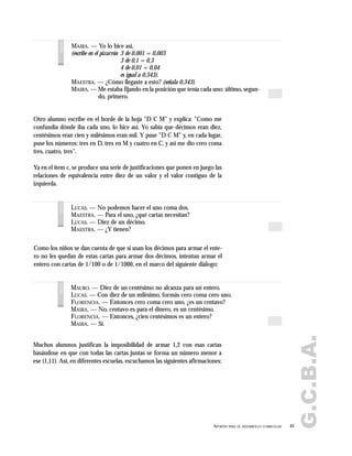 G.C.B.A.
45APORTES PARA EL DESARROLLO CURRICULAR
MAIRA. — Yo lo hice así,
(escribe en el pizarrón 3 de 0,001 = 0,003
3 de 0,1 = 0,3
4 de 0,01 = 0,04
es igual a 0,343).
MAESTRA. — ¿Cómo llegaste a esto? (señala 0,343).
MAIRA. — Me estaba fijando en la posición que tenía cada uno: último, segun-
do, primero.
voces
Otro alumno escribe en el borde de la hoja "D C M" y explica: "Como me
confundía dónde iba cada uno, lo hice así. Yo sabía que décimos eran diez,
centésimos eran cien y milésimos eran mil. Y puse "D C M" y, en cada lugar,
puse los números: tres en D, tres en M y cuatro en C, y así me dio cero coma
tres, cuatro, tres".
Ya en el ítem c, se produce una serie de justificaciones que ponen en juego las
relaciones de equivalencia entre diez de un valor y el valor contiguo de la
izquierda.
Como los niños se dan cuenta de que si usan los décimos para armar el ente-
ro no les quedan de estas cartas para armar dos décimos, intentan armar el
entero con cartas de 1/100 o de 1/1000, en el marco del siguiente diálogo:
Muchos alumnos justifican la imposibilidad de armar 1,2 con esas cartas
basándose en que con todas las cartas juntas se forma un número menor a
ese (1,11). Así, en diferentes escuelas, escuchamos las siguientes afirmaciones:
LUCAS. — No podemos hacer el uno coma dos.
MAESTRA. — Para el uno, ¿qué cartas necesitan?
LUCAS. — Diez de un décimo.
MAESTRA. — ¿Y tienen?
voces
MAURO. — Diez de un centésimo no alcanza para un entero.
LUCAS. — Con diez de un milésimo, formás cero coma cero uno.
FLORENCIA. — Entonces cero coma cero uno, ¿es un centavo?
MAIRA. — No, centavo es para el dinero, es un centésimo.
FLORENCIA. — Entonces, ¿cien centésimos es un entero?
MAIRA. — Sí.
voces
 