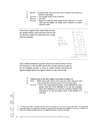 G.C.B.A.
46 GOBIERNO DE LA CIUDAD AUTÓNOMA DE BUENOS AIRES . SECRETARÍA DE EDUCACIÓN . DIRECCIÓN DE CURRÍCULA
MAURO. — Si sumás todas, tenés uno coma once. Cuando te das cuenta, ya
resolviste el que sigue.
AGUSTÍN. — No se puede armar el uno coma dos.
MANUEL. — ¿Por qué?
AGUSTÍN. — Porque con todas las cartas armás el uno coma once, y es más
chico que este (señala 1,2). Faltan nueve centavos y ya usaste
todas las cartas.17
voces
17 Notemos que Mauro y Agustín reconocen que 1,11 es menor que 1,2 a pesar "de tener más cifras"; un conocimiento
importante relativo a la comparación de números decimales. Para un análisis más detallado de este aspecto, remitimos a la
lectura del Pre Diseño Curricular para la E.G.B., Segundo ciclo, apartado "Números racionales".
Otros calculan mentalmente que diez cartas de 0,1 arman un entero; diez de
0,01 forman 0,1; y diez de 0,001 forman 0,01. Escriben entonces la suma de
los tres resultados parciales en forma de cálculo vertical u horizontal. El
siguiente diálogo ilustra cómo algunos alumnos se dan cuenta de ello:
Para el ítem d, algunos niños suman todas las cartas,
por ejemplo, Maricel, quien suma una carta de cada
una de las tres, realiza este cálculo diez veces, y luego
suma los resultados.
(Federico dice que no sabe cómo averiguar lo que le piden en el punto 1.d.)
ALMA. — Podés sumar todo o hacer cero coma uno x diez, más cero coma
cero uno por diez, más cero coma cero cero uno por diez.
AGUSTÍN. — Pero te das cuenta mirando la hoja, no más. Mirando las cartas,
porque, mirá, diez de las milésimas te va a dar una centésima,
obvio, diez milésimas te va a dar una centésima. Después, diez
centésimas te va a dar una décima, obvio. Y diez décimas te va
a dar uno.
voces
 