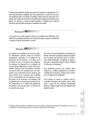 G.C.B.A.
47APORTES PARA EL DESARROLLO CURRICULAR
El último procedimiento utiliza directamente la relación de equivalencia 10 - 1
entre dos posiciones contiguas, que busca promoverse a través de esta tarea.
Tal relación permite a los alumnos anticipar cuántas cartas de cada valor nece-
sitarán para conformar las cifras de las diferentes posiciones del número pro-
puesto. La puesta en común permitió justificar y difundir para todos las
relaciones que permitían anticipar el resultado sin calcular.
La mayoría de los niños puede resolver este problema sin dificultad, escri-
biendo los resultados parciales (0,5 y 0,03) para luego sumarlos mentalmente
o usando el cálculo horizontal o vertical.
En general, este problema no presenta mayo-
res dificultades. Muchos niños lo resuelven
mentalmente apoyados en el análisis de las
posiciones de los números. A la altura de la
secuencia en que se encuentra este problema,
los alumnos ya disponen de un conjunto de
conocimientos elaborados a partir de las acti-
vidades anteriores que les permiten controlar
de manera eficaz los resultados que van obte-
niendo y las características de los números que
están usando. Esto constituye una evolución
de los conocimientos de los alumnos a través
del avance de la secuencia. Sin embargo, ello
no significa que no les haya presentado un des-
afío importante en el análisis del significado
del número "que hay que sacar" en función de
la posición que ocupa.
En cuanto a los procedimientos y escrituras uti-
lizadas, relevamos que algunos alumnos escriben
que el número que hay que restar es el 0,05 y
otros 0,050 intentando "completar los lugares"
para que el sustraendo tenga la misma cantidad
de cifras que el minuendo.
Este problema provocó que muchos niños
comiencen a hablar empleando los términos:
"El lugar de los décimos, el lugar de los centési-
mos y el lugar de los milésimos".
En la puesta en común, se explicita cómo se
controlan los lugares del número que se debe
restar a partir de las relaciones establecidas.
Romina y Malena explican su procedimiento del
siguiente modo:
PROBLEMA 218
PROBLEMA 3
18 Algunos alumnos obtuvieron resultados erróneos por no haber considerado la jerarquía de las operaciones, es decir que
no separaban en términos para operar. Fue necesario recordarles dicho conocimiento.
 