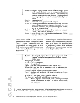 G.C.B.A.
48 GOBIERNO DE LA CIUDAD AUTÓNOMA DE BUENOS AIRES . SECRETARÍA DE EDUCACIÓN . DIRECCIÓN DE CURRÍCULA
MALENA. — Porque si sólo restábamos cincuenta, daba otro número que no
me lo acuerdo. Entonces como no daba, pusimos las mismas
cifras que el otro, los restamos y nos dio. Como teníamos que
restar cincuenta, en vez de restar cincuenta, le fuimos poniendo
los ceros para que nos quede el cincuenta en el mismo lugar que
el otro.
MAESTRA. — ¿Y para los otros?
MALENA. — Hicimos lo mismo, pero restando lo que pedía.
DANIEL. — Primero pensamos en cincuenta solo. Entonces te daba otro
número. Después pensamos en ponerle cero punto cero cero.
Yo primero había dicho cero punto cincuenta, pero él (el compa-
ñero) no me había dado bola.
MAESTRA. — ¿Y cómo hacen para saber cuál de los dos es: cero coma cin-
cuenta o cero coma cero cincuenta?
DANIEL. — Porque el cinco tendría que estar acá (señala la posición en el 3,452),
en el lugar de las decenas.19
voces
19 Aquí fue necesario establecer con los alumnos la distinción entre las posiciones de la parte entera y decimal introducien-
do –o recordando– cuál es el lugar correspondiente a los décimos, a los centésimos y a los milésimos.
Malena muestra, tapando las cifras que deben
quedar igual, qué número había que restar. Para
2,347 - ..... = 0.340: "Acá tenía que haber dos
ceros (señalando en el primer número las cifras
3 y 4) entonces restamos así. Nos dimos cuenta
por los números, les teníamos que sacar estos
dos (señalando 2 y 7).
Resaltamos algunas intervenciones docentes que
proponen contra-argumentaciones a las afirma-
ciones de los alumnos, con la finalidad de que
los propios niños expliciten ciertas propiedades
de los números. Por ejemplo, en una escuela, se
genera el siguiente intercambio:
MAESTRA. — En otro grado, algunos chicos me dijeron que para este cálculo
(donde los alumnos habían propuesto restar 0,050) había que restar
0,05 (lo anota).
(La mayoría grita que está mal).
FACUNDO Y FAVIO. — Está bien.
LUCAS. — Favio, ¡está mal!
(Algunos lo hacen en la calculadora y comienzan a decir: "Ah, está bien".)
MALENA (que primero había dicho que estaba mal). — ¡Ah! Sí, está bien, porque
son centésimos.
ALUMNO. — Mirá, lo hicimos con la calculadora y acá está.
TIMUR. — Si lo hacés en la calculadora, te da bien pero en la hoja no. Hay dos
formas.
MAESTRA. — ¿Cómo es eso Timur? ¿Nos venís a explicar?
(Pasa al pizarrón, y cuando estaba haciendo la cuenta advierte el error.)
TIMUR. — ¡Ah! No, sí, porque cuando hacés la cuenta la coma la ponés acá (se
refiere al "encolumnamiento" de comas). Puse mal los números, como
una resta común.
voces
 