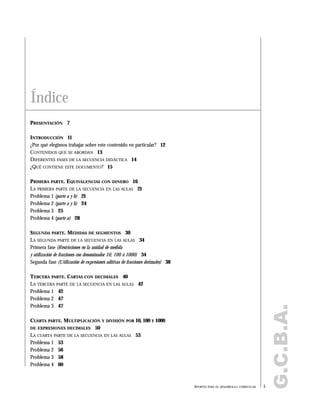 G.C.B.A.
PRESENTACIÓN 7
INTRODUCCIÓN 11
¿Por qué elegimos trabajar sobre este contenido en particular? 12
CONTENIDOS QUE SE ABORDAN 13
DIFERENTES FASES DE LA SECUENCIA DIDÁCTICA 14
¿QUÉ CONTIENE ESTE DOCUMENTO? 15
PRIMERA PARTE. EQUIVALENCIAS CON DINERO 16
LA PRIMERA PARTE DE LA SECUENCIA EN LAS AULAS 21
Problema 1 (parte a y b) 21
Problema 2 (parte a y b) 24
Problema 3 25
Problema 4 (parte a) 28
SEGUNDA PARTE. MEDIDAS DE SEGMENTOS 30
LA SEGUNDA PARTE DE LA SECUENCIA EN LAS AULAS 34
Primera fase (Restricciones en la unidad de medida
y utilización de fracciones con denominador 10, 100 ó 1000) 34
Segunda fase (Utilización de expresiones aditivas de fracciones decimales) 38
TERCERA PARTE. CARTAS CON DECIMALES 40
LA TERCERA PARTE DE LA SECUENCIA EN LAS AULAS 42
Problema 1 42
Problema 2 47
Problema 3 47
CUARTA PARTE. MULTIPLICACIÓN Y DIVISIÓN POR 10, 100 Y 1000
DE EXPRESIONES DECIMALES 50
LA CUARTA PARTE DE LA SECUENCIA EN LAS AULAS 53
Problema 1 53
Problema 2 56
Problema 3 58
Problema 4 60
Índice
5APORTES PARA EL DESARROLLO CURRICULAR
 