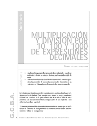 G.C.B.A.
50 GOBIERNO DE LA CIUDAD AUTÓNOMA DE BUENOS AIRES . SECRETARÍA DE EDUCACIÓN . DIRECCIÓN DE CURRÍCULA
TIEMPO PREVISTO: DOS CLASES
MULTIPLICACIÓN
Y DIVISIÓN POR
10, 100 Y 1000
DE EXPRESIONES
DECIMALES
Cuartaparte
" Análisis y búsqueda de las razones de las regularidades cuando se
multiplica o divide un número decimal por la unidad seguida de
ceros.
" Relaciones multiplicativas involucradas en nuestra notación posi-
cional a propósito de las escrituras decimales. Extensión de las
relaciones ya elaboradas en el campo de los números naturales.
Se tratará de que los alumnos realicen anticipaciones anotándolas y luego veri-
fiquen con la calculadora. Estas anticipaciones ponen en juego conocimien-
tos que han circulado en la parte anterior de la secuencia sobre el valor
posicional y la relación entre órdenes contiguos (diez de uno equivalen a uno
del orden inmediato superior).
El docente propondrá los cálculos sucesivamente de tal manera que la verifi-
cación de cada uno de ellos permita a los alumnos avanzar en los procedi-
mientos a utilizar en los siguientes.
Contenidos
 