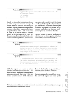G.C.B.A.
51APORTES PARA EL DESARROLLO CURRICULAR
PROBLEMA 1
a) ¿Qué resultado aparecerá en el visor de la calculadora si hacemos 0,5 x 10?
b) ¿Y si hacemos 0,05 x 10?
c) ¿Y 0,05 x 100?
d) ¿Y 0,5 x 100?
Cuando los alumnos han terminado el problema,
se realiza una puesta en común en la que el
docente registra en el pizarrón cada cálculo y su
resultado. Propone a los alumnos que justifiquen
cada uno de los cálculos propuestos. En el caso
de que los niños se limiten a decir que "se corre
la coma", el docente les preguntará sobre las
razones de este funcionamiento. Se espera que
los alumnos puedan remitirse a la relación entre
décimos, centésimos y milésimos, centrándose en
que, por ejemplo, como 10 veces 1/10 es igual a
1 ó 10 veces 1/100 es igual a 1/10, al multiplicar
por 10 los décimos se convierten en enteros y los
centésimos en décimos. Se recuperarán las rela-
ciones ya establecidas en las situaciones anterio-
res. Se registran las conclusiones obtenidas.
Luego se propone el siguiente problema cuyo
objetivo es que los alumnos puedan profundizar
en el análisis recientemente desarrollado:
PROBLEMA 2
(parte a)
Si tuvieran en la calculadora escrito en el visor el número 3,25, ¿qué habría que
hacer para que apareciera 325 sin borrar lo que se tiene y con un único cálcu-
lo? Escriban el cálculo que creen necesario realizar. Fundamenten su elección.
Luego verifiquen con la calculadora.20
PROBLEMA 2
(parte b)
¿Y para que apareciera 0,325? ¿Y 3250? ¿ Y 32,5? Nuevamente escriban el cál-
culo pensado y fundamenten su elección. Verifiquen con la calculadora. Prue-
ben con otros números nuevamente con un único cálculo. (Por ejemplo, pasar
de 5,356 a 535,6 ó 0,5356, etcétera.)
20 Si los alumnos inician la búsqueda del cálculo tanteando sobre la calculadora en vez de intentar anticiparlo, recordar que
primero deben anotarlo en la hoja y luego verificarlo.
Al finalizar la parte a, se propone un análisis
colectivo de las anticipaciones realizadas y sus
justificaciones. Se busca que en esta instancia los
alumnos recuperen la idea de que "10 de un
décimo hacen 1", entonces "10 de 5 décimos
hacen 5". El mismo tipo de argumentación per-
mite anticipar los resultados posteriores.
En cuanto a la parte b, presentada luego del aná-
lisis colectivo de la parte a), se espera que los
 