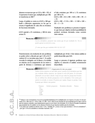 alumnos reconozcan que en 3,25 x 100 = 325, el
3 representa el entero que, multiplicado por 100,
se transforma en 300.21
Luego, el análisis se centra en el 0,25 x 100 ape-
lando a diferentes argumentos en los que se
retoma el significado de cada cifra en términos
de fracciones decimales:
❙ 0,25 equivale a 25 centésimos, y 100 de estos
arman 25.
Posteriormente a la resolución de este problema
se podrá volver a discutir por qué 1:10 es 0,1;22
cuántos 0,1 se necesitan para tener 1. Se podrá
recordar lo trabajado con el dinero y la medida
en relación con la composición de un entero a
partir de décimos o centésimos; qué número
multiplicado por 10 da 1. Este mismo análisis se
podrá desarrollar para 0,01.
Luego se presenta el siguiente problema cuyo
objetivo es reinvertir el análisis recientemente
desarrollado.
❙ Cada centésimo por 100 es 1; 25 centésimos
por 100 es 25.
❙ 0,25 x 100 = 0,2 x 100 + 0,05 x 100 = 20 + 5
= 25
❙ 0,25 x 100 = 2/10 x 100 + 5/100 x 100 =
20 + 5 = 25
Finalizado este problema se presenta el siguien-
te, que tiene por objetivo incluir la posibilidad de
producir escrituras decimales como cociente
entre enteros:
52 GOBIERNO DE LA CIUDAD AUTÓNOMA DE BUENOS AIRES . SECRETARÍA DE EDUCACIÓN . DIRECCIÓN DE CURRÍCULA
G.C.B.A.
21 Subyace a este razonamiento el uso de la propiedad distributiva de la multiplicación con respecto a la suma. Se está pen-
sando 3,25 x 100 como (3 + 0,25) x 100 y 3 x 100 + 0,25 x 100. Es una extensión de esta propiedad que los niños conocen
para los números naturales y que intuitivamente ponen en acto frente a los decimales. No se trata de formular formalmente
esta propiedad sino de analizar con los alumnos el hecho de que funciona también para los decimales.
22 Se puede traer también la relación entre 1/10 y 1 dividido 10: "¿Cómo se hace para introducir 1/10 en la calculadora?",
"¿Por qué 1/10 en la calculadora se introduce haciendo 1:10?".
PROBLEMA 3
Con la calculadora, proponer una cuenta que dé por resultado 0,1. No se
puede apretar la tecla de la coma.
¿Y otras que den por resultado 0,01; 0,2; 0,5; 3,2?
PROBLEMA 4
Dados ciertos números en una tabla, poner cuentas en la calculadora que den
por resultado dichos números, sin oprimir la tecla del punto. Es necesario
plantearlo con un único cálculo. Luego de que todas las parejas han termina-
do, se verifican los cálculos propuestos con la calculadora. Si la cuenta pro-
puesta es acertada, se suman 10 puntos por equipo. Juegan en parejas. Gana
la pareja que obtiene más puntos.
Número Cálculo propuesto Resultado obtenido Puntos
4,5
2,204
23,057
0,08
0,089
(Organización de la clase: por parejas)
 