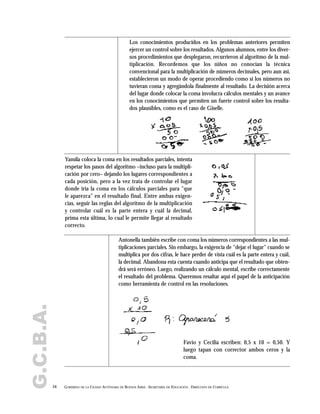 G.C.B.A.
54 GOBIERNO DE LA CIUDAD AUTÓNOMA DE BUENOS AIRES . SECRETARÍA DE EDUCACIÓN . DIRECCIÓN DE CURRÍCULA
Los conocimientos producidos en los problemas anteriores permiten
ejercer un control sobre los resultados. Algunos alumnos, entre los diver-
sos procedimientos que desplegaron, recurrieron al algoritmo de la mul-
tiplicación. Recordemos que los niños no conocían la técnica
convencional para la multiplicación de números decimales, pero aun así,
establecieron un modo de operar procediendo como si los números no
tuvieran coma y agregándola finalmente al resultado. La decisión acerca
del lugar donde colocar la coma involucra cálculos mentales y un avance
en los conocimientos que permiten un fuerte control sobre los resulta-
dos plausibles, como es el caso de Giselle.
Yamila coloca la coma en los resultados parciales, intenta
respetar los pasos del algoritmo –incluso para la multipli-
cación por cero– dejando los lugares correspondientes a
cada posición, pero a la vez trata de controlar el lugar
donde iría la coma en los cálculos parciales para "que
le aparezca" en el resultado final. Entre ambas exigen-
cias, seguir las reglas del algoritmo de la multiplicación
y controlar cuál es la parte entera y cuál la decimal,
prima esta última, lo cual le permite llegar al resultado
correcto.
Antonella también escribe con coma los números correspondientes a las mul-
tiplicaciones parciales. Sin embargo, la exigencia de "dejar el lugar" cuando se
multiplica por dos cifras, le hace perder de vista cuál es la parte entera y cuál,
la decimal. Abandona esta cuenta cuando anticipa que el resultado que obten-
drá será erróneo. Luego, realizando un cálculo mental, escribe correctamente
el resultado del problema. Queremos resaltar aquí el papel de la anticipación
como herramienta de control en las resoluciones.
Favio y Cecilia escriben: 0,5 x 10 = 0,50. Y
luego tapan con corrector ambos ceros y la
coma.
 