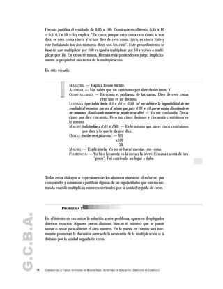 G.C.B.A.
56 GOBIERNO DE LA CIUDAD AUTÓNOMA DE BUENOS AIRES . SECRETARÍA DE EDUCACIÓN . DIRECCIÓN DE CURRÍCULA
Hernán justifica el resultado de 0,05 x 100. Comienza escribiendo 0,05 x 10
= 0,5; 0,5 x 10 = 5 y explica: "Es cinco, porque cero coma cero cinco, si son
diez, es cero coma cinco. Y si son diez de cero coma cinco, es cinco. Este y
este (señalando los dos números diez) son los cien". Este procedimiento se
basa en que multiplicar por 100 es igual a multiplicar por 10 y volver a multi-
plicar por 10. En otros términos, Hernán está poniendo en juego implícita-
mente la propiedad asociativa de la multiplicación.
En otra escuela:
MAESTRA. — Explicá lo que hiciste.
ALUMNO. — Vos sabés que un centésimo por diez da décimos. Y...
OTRO ALUMNO. — Es como el problema de las cartas. Diez de cero coma
cero uno es un décimo.
LUCIANA (que había hecho 0,5 x 10 = 0,50, tal vez advierte la imposibilidad de ese
resultado al encontrar que era el mismo que para 0,05 x 10 que se estaba discutiendo en
ese momento. Analizando entonces su propio error dice). — Yo me confundía. Decía
cinco por diez cincuenta. Pero no, cinco décimos y cincuenta centésimos es
lo mismo.
MAURO (refiriéndose a 0,05 x 100). — Es lo mismo que hacer cinco centésimos
por diez y lo que te da por diez.
DIEGO (escribe en el pizarrón). — 0,5
x100
50
MAURO. — Explicámela. Yo no sé hacer cuentas con coma.
FLORENCIA. — Yo hice la cuenta en la mesa y la borré. Era una cuenta de tres
"pisos". Fui corriendo un lugar y daba.
voces
Todas estos diálogos o expresiones de los alumnos muestran el esfuerzo por
comprender y comenzar a justificar algunas de las regularidades que van encon-
trando cuando multiplican números decimales por la unidad seguida de ceros.
En el intento de encontrar la solución a este problema, aparecen desplegados
diversos recursos. Algunos pocos alumnos buscan el número que se puede
sumar o restar para obtener el otro número. En la puesta en común será inte-
resante promover la discusión acerca de la economía de la multiplicación o la
división por la unidad seguida de ceros.
PROBLEMA 2
 