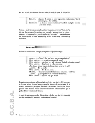G.C.B.A.
58 GOBIERNO DE LA CIUDAD AUTÓNOMA DE BUENOS AIRES . SECRETARÍA DE EDUCACIÓN . DIRECCIÓN DE CURRÍCULA
LUCIANA. — Al poner de a diez, se corre la posición (y señala cómo el cinco de
centésimos pasa a cinco unidades).
FLORENCIA. — El cinco no es más centésimos. Cuando lo multiplico por cien
pasa a ser enteros.
voces
ALUMNO. — ¿Cómo?¿ Hay que hacer una cuenta cualquiera?
OTRO ALUMNO. — ¿No podemos apretar la coma?
OTRO ALUMNO. — ¿Y cómo va a salir entonces? (haciendo referencia a la coma).
OTRO ALUMNO. — Igual no te va a dar con coma.
(Los alumnos intentan algunos cálculos y protestan porque no les sale.)
ALUMNO. — No se puede.
OTRO ALUMNO. — No da con coma.
MAESTRA. — Recuerden cuándo trabajábamos con pesos y centavos.
ALUMNO. — ¡Ah! Repartimos un peso entre diez chicos.
OTRO ALUMNO. — Ya está. Hay que dividir.
voces
En otra escuela, dos alumnas discuten sobre el modo de pasar de 3,25 a 325:
Cuando la maestra da la consigna, se registra el siguiente diálogo:
Vemos, a partir de estos ejemplos, cómo los alumnos se ven "forzados" a
intentar dar cuenta de los motivos por los cuales la coma se corre, "despe-
gándose" en varios de los casos de un hecho "mecánico", y apoyándose en
los análisis sobre el valor posicional y la idea de décimos, centésimos y
milésimos.
PROBLEMA 3
Los alumnos comienzan la búsqueda de cocientes que den 0,1. Es interesan-
te destacar, cómo, frente a la sorpresa de los alumnos, la intervención de la
maestra remitiendo a problemas anteriores y al contexto conocido del dinero
permite a los alumnos evocar cálculos con números naturales en los que se
podía obtener resultados decimales.
A partir de este momento los chicos dictan cálculos que den 0,1. A medida
que los van diciendo, la maestra los anota en el pizarrón.
 