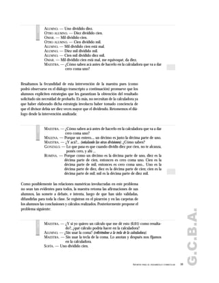G.C.B.A.
59APORTES PARA EL DESARROLLO CURRICULAR
ALUMNO. — Uno dividido diez.
OTRO ALUMNO. — Diez dividido cien.
OMAR. — Mil dividido cien.
OTRO ALUMNO. — Cien dividido mil.
ALUMNO. — Mil dividido cien está mal.
ALUMNO. — Diez mil dividido mil.
ALUMNO. — Cien mil dividido diez mil.
OMAR. — Mil dividido cien está mal, me equivoqué, da diez.
MAESTRA. — ¿Cómo saben acá antes de hacerlo en la calculadora que va a dar
cero coma uno?
voces
Resaltamos la fecundidad de esta intervención de la maestra pues (como
podrá observarse en el diálogo transcripto a continuación) promueve que los
alumnos expliciten estrategias que les garantizan la obtención del resultado
solicitado sin necesidad de probarlo. Es más, no necesitan de la calculadora ya
que haber elaborado dicha estrategia involucra haber tomado conciencia de
que el divisor debía ser diez veces mayor que el dividendo. Retomemos el diá-
logo desde la intervención analizada:
Como posiblemente las relaciones numéricas involucradas en este problema
no sean tan evidentes para todos, la maestra retoma las afirmaciones de sus
alumnos, las somete a debate, e intenta, luego de que han sido validadas,
difundirlas para toda la clase. Se registran en el pizarrón y en las carpetas de
los alumnos las conclusiones y cálculos realizados. Posteriormente propone el
problema siguiente:
MAESTRA. — ¿Cómo saben acá antes de hacerlo en la calculadora que va a dar
cero coma uno?
MALENA. — Porque un entero..., un décimo es justo la décima parte de uno.
MAESTRA. — ¿Y acá?... (señalando las otras divisiones). ¿Cómo saben?
GONZALO. — Lo que pasa es que cuando dividís diez por cien, no te alcanza,
ponés cero, y ahí ...
ROMINA. — Porque como un décimo es la décima parte de uno, diez es la
décima parte de cien, entonces es cero coma uno. Cien es la
décima parte de mil, entonces es cero coma uno... Uno es la
décima parte de diez, diez es la décima parte de cien; cien es la
décima parte de mil; mil es la décima parte de diez mil.
voces
MAESTRA. — ¿Y si yo quiero un cálculo que me dé esto (0,01) como resulta-
do?, ¿qué cálculo podría hacer en la calculadora?
ALUMNO. — ¿Sin usar la coma? (refiriéndose a la tecla de la calculadora).
MAESTRA. — Sin usar la tecla de la coma. Lo anotan y después nos fijamos
en la calculadora.
SOFÍA. — Uno dividido cien.
voces
 